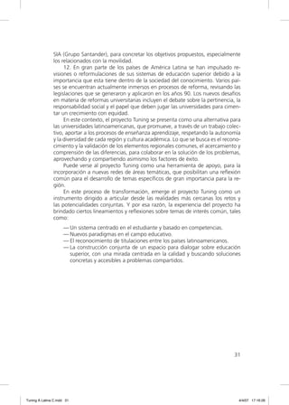 SIA (Grupo Santander), para concretar los objetivos propuestos, especialmente
                los relacionados con la movilidad.
                     12. En gran parte de los países de América Latina se han impulsado re-
                visiones o reformulaciones de sus sistemas de educación superior debido a la
                importancia que esta tiene dentro de la sociedad del conocimiento. Varios paí-
                ses se encuentran actualmente inmersos en procesos de reforma, revisando las
                legislaciones que se generaron y aplicaron en los años 90. Los nuevos desafíos
                en materia de reformas universitarias incluyen el debate sobre la pertinencia, la
                responsabilidad social y el papel que deben jugar las universidades para cimen-
                tar un crecimiento con equidad.
                     En este contexto, el proyecto Tuning se presenta como una alternativa para
                las universidades latinoamericanas, que promueve, a través de un trabajo colec-
                tivo, aportar a los procesos de enseñanza aprendizaje, respetando la autonomía
                y la diversidad de cada región y cultura académica. Lo que se busca es el recono-
                cimiento y la validación de los elementos regionales comunes, el acercamiento y
                comprensión de las diferencias, para colaborar en la solución de los problemas,
                aprovechando y compartiendo asimismo los factores de éxito.
                     Puede verse al proyecto Tuning como una herramienta de apoyo, para la
                incorporación a nuevas redes de áreas temáticas, que posibilitan una reﬂexión
                común para el desarrollo de temas especíﬁcos de gran importancia para la re-
                gión.
                     En este proceso de transformación, emerge el proyecto Tuning como un
                instrumento dirigido a articular desde las realidades más cercanas los retos y
                las potencialidades conjuntas. Y por esa razón, la experiencia del proyecto ha
                brindado ciertos lineamientos y reﬂexiones sobre temas de interés común, tales
                como:
                     — Un sistema centrado en el estudiante y basado en competencias.
                     — Nuevos paradigmas en el campo educativo.
                     — El reconocimiento de titulaciones entre los países latinoamericanos.
                     — La construcción conjunta de un espacio para dialogar sobre educación
                       superior, con una mirada centrada en la calidad y buscando soluciones
                       concretas y accesibles a problemas compartidos.




                                                                                              31




Tuning A Latina C.indd 31                                                                       4/4/07 17:16:26
 