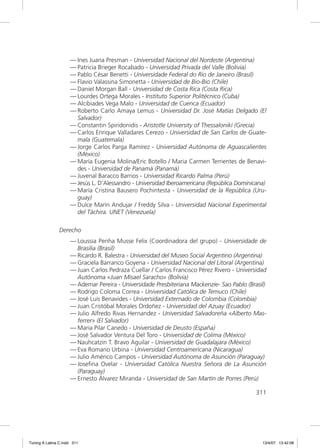 — Ines Juana Presman - Universidad Nacional del Nordeste (Argentina)
                     — Patricia Brieger Rocabado - Universidad Privada del Valle (Bolivia)
                     — Pablo César Benetti - Universidade Federal do Rio de Janeiro (Brasil)
                     — Flavio Valassina Simonetta - Universidad de Bio-Bio (Chile)
                     — Daniel Morgan Ball - Universidad de Costa Rica (Costa Rica)
                     — Lourdes Ortega Morales - Instituto Superior Politécnico (Cuba)
                     — Alcibiades Vega Malo - Universidad de Cuenca (Ecuador)
                     — Roberto Carlo Amaya Lemus - Universidad Dr. José Matías Delgado (El
                       Salvador)
                     — Constantin Spiridonidis - Aristotle University of Thessaloniki (Grecia)
                     — Carlos Enrique Valladares Cerezo - Universidad de San Carlos de Guate-
                       mala (Guatemala)
                     — Jorge Carlos Parga Ramírez - Universidad Autónoma de Aguascalientes
                       (México)
                     — María Eugenia Molina/Eric Botello / Maria Carmen Terrientes de Benavi-
                       des - Universidad de Panamá (Panamá)
                     — Juvenal Baracco Barrios - Universidad Ricardo Palma (Perú)
                     — Jesús L. D’Alessandro - Universidad Iberoamericana (República Dominicana)
                     — María Cristina Bausero Pochintesta - Universidad de la República (Uru-
                       guay)
                     — Dulce Marín Andujar / Freddy Silva - Universidad Nacional Experimental
                       del Táchira. UNET (Venezuela)

               Derecho
                     — Loussia Penha Musse Felix (Coordinadora del grupo) - Universidade de
                       Brasilia (Brasil)
                     — Ricardo R. Balestra - Universidad del Museo Social Argentino (Argentina)
                     — Graciela Barranco Goyena - Universidad Nacional del Litoral (Argentina)
                     — Juan Carlos Pedraza Cuellar / Carlos Francisco Pérez Rivero - Universidad
                       Autónoma «Juan Misael Saracho» (Bolivia)
                     — Ademar Pereira - Universidade Presbiteriana Mackenzie- Sao Pablo (Brasil)
                     — Rodrigo Coloma Correa - Universidad Católica de Temuco (Chile)
                     — José Luis Benavides - Universidad Externado de Colombia (Colombia)
                     — Juan Cristóbal Morales Ordoñez - Universidad del Azuay (Ecuador)
                     — Julio Alfredo Rivas Hernandez - Universidad Salvadoreña «Alberto Mas-
                       ferrer» (El Salvador)
                     — Maria Pilar Canedo - Universidad de Deusto (España)
                     — José Salvador Ventura Del Toro - Universidad de Colima (México)
                     — Nauhcatzin T. Bravo Aguilar - Universidad de Guadalajara (México)
                     — Eva Romano Urbina - Universidad Centroamericana (Nicaragua)
                     — Julio Américo Campos - Universidad Autónoma de Asunción (Paraguay)
                     — Joseﬁna Ovelar - Universidad Católica Nuestra Señora de La Asunción
                       (Paraguay)
                     — Ernesto Álvarez Miranda - Universidad de San Martín de Porres (Perú)

                                                                                            311




Tuning A Latina C.indd 311                                                                    13/4/07 13:42:08
 