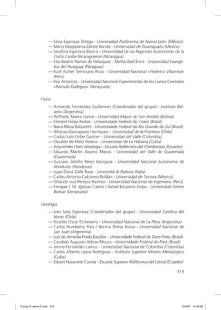 — Silvia Espinoza Ortega - Universidad Autónoma de Nuevo León (México)
                     — María Magdalena Zárate Banda - Universidad de Guanajuato (México)
                     — Seraﬁna Espinoza Blanco - Universidad de las Regiones Autónomas de la
                       Costa Caribe Nicaragüense (Nicaragua)
                     — Elsa Beatríz Ramos de Velasquez - Melita Wall Enns - Universidad Evangé-
                       lica del Paraguay (Paraguay)
                     — Ruth Esther Seminario Rivas - Universidad Nacional «Federico Villarreal»
                       (Perú)
                     — Ilsia Amarista - Universidad Nacional Experimental de los Llanos Centrales
                       «Rómulo Gallegos» (Venezuela)

               Física
                     — Armando Fernández Guillermet (Coordinador del grupo) - Instituto Bal-
                       seiro (Argentina)
                     — Wilfredo Tavera Llanos - Universidad Mayor de San Andrés (Bolivia)
                     — Eloneid Felipe Nobre - Universidade Federal do Ceará (Brasil)
                     — Naira Maria Balzaretti - Universidade Federal do Rio Grande do Sul (Brasil)
                     — Alfonso Llancaqueo Henríquez - Universidad de la Frontera (Chile)
                     — Carlos Julio Uribe Gartner - Universidad del Valle (Colombia)
                     — Osvaldo de Melo Pereira - Universidad de La Habana (Cuba)
                     — Arquímides Haro Velasteguí - Escuela Politécnica del Chimborazo (Ecuador)
                     — Eduardo Martín Álvarez Massis - Universidad del Valle de Guatemala
                       (Guatemala)
                     — Gustavo Adolfo Pérez Munguía - Universidad Nacional Autónoma de
                       Honduras (Honduras)
                     — Lupo Donà Dalle Rose - Università di Padova (Italia)
                     — Carlos Antonio Calcáneo Roldán - Universidad de Sonora (México)
                     — Orlando Luis Pereyra Ravínez - Universidad Nacional de Ingeniería (Perú)
                     — Enrique J. M. Iglesias Castro / Rafael Escalona Zerpa - Universidad Simón
                       Bolívar (Venezuela)

               Geología
                     — Iván Soto Espinoza (Coordinador del grupo) - Universidad Católica del
                       Norte (Chile)
                     — Ricardo Oscar Etcheverry - Universidad Nacional de La Plata (Argentina)
                     — Carlos Humberto Treo / Norma Teresa Rossa - Universidad Nacional de
                       San Juan (Argentina)
                     — Luís de Almeida Prado Bacellar - Universidade Federal de Ouro Preto (Brasil)
                     — Candido Augusto Veloso Moura - Universidade Federal do Pará (Brasil)
                     — Jimmy Fernández Lamus - Universidad Nacional de Colombia (Colombia)
                     — Carlos Alberto Leyva Rodríguez - Instituto Superior Minero Metalúrgico
                       (Cuba)
                     — Edison Navarrete Cuesta - Escuela Superior Politécnica del Litoral (Ecuador)

                                                                                              313




Tuning A Latina C.indd 313                                                                       13/4/07 13:42:08
 