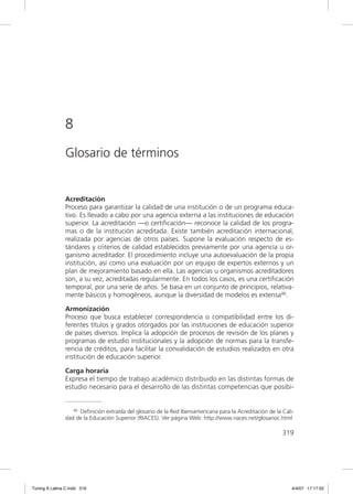 8
               Glosario de términos


               Acreditación
               Proceso para garantizar la calidad de una institución o de un programa educa-
               tivo. Es llevado a cabo por una agencia externa a las instituciones de educación
               superior. La acreditación —o certiﬁcación— reconoce la calidad de los progra-
               mas o de la institución acreditada. Existe también acreditación internacional,
               realizada por agencias de otros países. Supone la evaluación respecto de es-
               tándares y criterios de calidad establecidos previamente por una agencia u or-
               ganismo acreditador. El procedimiento incluye una autoevaluación de la propia
               institución, así como una evaluación por un equipo de expertos externos y un
               plan de mejoramiento basado en ella. Las agencias u organismos acreditadores
               son, a su vez, acreditadas regularmente. En todos los casos, es una certiﬁcación
               temporal, por una serie de años. Se basa en un conjunto de principios, relativa-
               mente básicos y homogéneos, aunque la diversidad de modelos es extensa46.

               Armonización
               Proceso que busca establecer correspondencia o compatibilidad entre los di-
               ferentes títulos y grados otorgados por las instituciones de educación superior
               de países diversos. Implica la adopción de procesos de revisión de los planes y
               programas de estudio institucionales y la adopción de normas para la transfe-
               rencia de créditos, para facilitar la convalidación de estudios realizados en otra
               institución de educación superior.

               Carga horaria
               Expresa el tiempo de trabajo académico distribuido en las distintas formas de
               estudio necesario para el desarrollo de las distintas competencias que posibi-


                  46 Definición extraída del glosario de la Red Iberoamericana para la Acreditación de la Cali-

               dad de la Educación Superior (RIACES). Ver página Web: http://www.riaces.net/glosarioc.html

                                                                                                          319




Tuning A Latina C.indd 319                                                                                    4/4/07 17:17:52
 