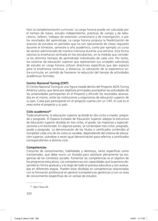 litan la complementación curricular. La carga horaria puede ser calculada por
             el tiempo de clases, estudio independiente, prácticas de campo y de labo-
             ratorio, talleres, trabajos de extensión universitaria y de investigación, o por
             los resultados del aprendizaje. La carga horaria propicia la ﬂexibilización de
             avances de estudios en períodos que no son típicamente de clases regulares
             durante el trimestre, semestre o año académico, como por ejemplo un curso
             de verano administrado de manera intensiva durante una semana. Esta forma
             valoriza la enseñanza centrada en los estudiantes, en la medida que conside-
             ra los distintos tiempos de aprendizaje individuales de cada uno. Por tanto,
             los sistemas de educación superior que representan sus unidades valorativas
             de estudio en carga horaria utilizan directrices especíﬁcas que dan espacio
             para la enseñanza continua, a distancia, la valoración de la experiencia ex-
             tra-curricular, en sentido de favorecer la reducción del tiempo de actividades
             académicas formales.

             Centro Nacional Tuning (CNT)
             El Centro Nacional Tuning es una ﬁgura creada dentro del Proyecto ALFA Tuning
             América Latina, que tiene por objetivos principales acompañar las actividades de
             las universidades participantes en el Proyecto y difundir los resultados alcanza-
             dos en el mismo, entre las instituciones y organismos de educación superior de
             su país. Cada país participante en el proyecto cuenta con un CNT, el cual es el
             nexo entre el proyecto y su país.

             Ciclo académico47
             Tradicionalmente, la educación superior se divide en dos ciclos o niveles: pregra-
             do y posgrado. El Espacio Europeo de Educación Superior adopta la estructura
             de educación superior dividida en tres ciclos, el grado, las maestrías y especiali-
             zaciones y el doctorado. En algunos países, se contemplan tres ciclos: pregrado,
             grado y posgrado. La denominación de los títulos o certiﬁcados conferidos al
             completar cada uno de los ciclos es variable, dependiendo del sistema de educa-
             ción superior, usándose a veces igual denominación para referirse a certiﬁcados
             correspondientes a distinto ciclo.

             Competencias
             Conjunto de conocimientos, habilidades y destrezas, tanto especíﬁcas como
             transversales, que debe reunir un titulado para satisfacer plenamente las exi-
             gencias de los contextos sociales. Fomentar las competencias es el objetivo de
             los programas educativos. Las competencias son capacidades que la persona de-
             sarrolla en forma gradual y a lo largo de todo el proceso educativo y son evalua-
             das en diferentes etapas. Pueden estar divididas en competencias relacionadas
             con la formación profesional en general (competencias genéricas) y con un área
             de conocimiento (especíﬁcas de un campo de estudio).


                47   Idem Nota 46.

             320




Tuning A Latina C.indd 320                                                                         4/4/07 17:17:52
 