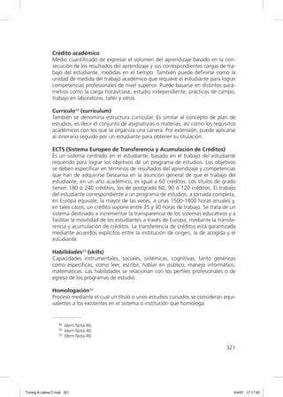 Crédito académico
               Medio cuantiﬁcado de expresar el volumen del aprendizaje basado en la con-
               secución de los resultados del aprendizaje y sus correspondientes cargas de tra-
               bajo del estudiante, medidas en el tiempo. También puede deﬁnirse como la
               unidad de medida del trabajo académico que requiere el estudiante para lograr
               competencias profesionales de nivel superior. Puede basarse en distintos pará-
               metros como la carga horas/clase, estudio independiente, prácticas de campo,
               trabajo en laboratorio, taller y otros.

               Currículo48 (curriculum)
               También se denomina estructura curricular. Es similar al concepto de plan de
               estudios, es decir el conjunto de asignaturas o materias, así como los requisitos
               académicos con los que se organiza una carrera. Por extensión, puede aplicarse
               al itinerario seguido por un estudiante para obtener su titulación.

               ECTS (Sistema Europeo de Transferencia y Acumulación de Créditos)
               Es un sistema centrado en el estudiante, basado en el trabajo del estudiante
               requerido para lograr los objetivos de un programa de estudios. Los objetivos
               se deben especiﬁcar en términos de resultados del aprendizaje y competencias
               que han de adquirirse Descansa en la asunción general de que el trabajo del
               estudiante, en un año académico, es igual a 60 créditos. Los títulos de grado
               tienen 180 ó 240 créditos, los de postgrado 60, 90 ó 120 créditos. El trabajo
               del estudiante correspondiente a un programa de estudios, a jornada completa,
               en Europa equivale, la mayor de las veces, a unas 1500-1800 horas anuales y,
               en tales casos, un crédito supone entre 25 y 30 horas de trabajo. Se trata de un
               sistema destinado a incrementar la transparencia de los sistemas educativos y a
               facilitar la movilidad de los estudiantes a través de Europa, mediante la transfe-
               rencia y acumulación de créditos. La transferencia de créditos está garantizada
               mediante acuerdos explícitos entre la institución de origen, la de acogida y el
               estudiante.

               Habilidades49 (skills)
               Capacidades instrumentales, sociales, sistémicas, cognitivas, tanto genéricas
               como especíﬁcas, como leer, escribir, hablar en público, manejo informático,
               matemáticas. Las habilidades se relacionan con los perﬁles profesionales o de
               egreso de los programas de estudio.

               Homologación50
               Proceso mediante el cual un título o unos estudios cursados se consideran equi-
               valentes a los existentes en el sistema o institución que homologa.


                   48   Idem Nota 46.
                   49   Idem Nota 46.
                   50   Idem Nota 46.

                                                                                            321




Tuning A Latina C.indd 321                                                                      4/4/07 17:17:52
 