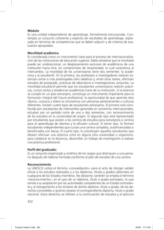 Módulo
             Es una unidad independiente de aprendizaje, formalmente estructurada. Con-
             templa un conjunto coherente y explícito de resultados de aprendizaje, expre-
             sado en términos de competencias que se deben adquirir y de criterios de eva-
             luación apropiados.

             Movilidad académica
             Es considerada como un instrumento clave para el proceso de internacionaliza-
             ción de las instituciones de educación superior. Debe señalarse que la movilidad
             puede ser unidireccional, un desplazamiento exclusivo de académicos de una
             institución hacia otra, sin compromisos de reciprocidad, lo cual caracteriza al
             intercambio. La movilidad de los universitarios tiene dos vertientes: la acadé-
             mica y la estudiantil. En la primera, los profesores e investigadores realizan es-
             tancias cortas o más prolongadas (año sabático) y, entre otras tareas, efectúan
             estudios de postgrado, prácticas de laboratorio e investigaciones conjuntas. La
             movilidad estudiantil permite que los estudiantes universitarios realicen prácti-
             cas, cursos cortos y residencias académicas fuera de su institución. Si la estancia
             se cumple en un país extranjero, constituye un instrumento importante para la
             formación integral del futuro profesional, la oportunidad de que aprenda otro
             idioma, conozca y tolere la convivencia con personas pertenecientes a culturas
             diferentes. Existen cuatro tipos de estudiantes extranjeros. El primero está cons-
             tituido por estudiantes de intercambio generado en convenios internacionales;
             estudian por un período corto de uno o dos semestres, con reconocimiento
             de los estudios en la universidad de origen. El segundo tipo está representado
             por estudiantes que asisten a los centros de estudios para extranjeros o centros
             para el aprendizaje de idiomas y la difusión cultural. El tercer tipo, lo forman
             estudiantes independientes que cursan una carrera completa, autoﬁnanciados o
             beneﬁciados con becas. El cuarto tipo, lo constituyen aquellos estudiantes que
             desean efectuar una estancia corta en alguna otra universidad u organismo,
             para colaborar en la docencia, desarrollar un trabajo de investigación o realizar
             una práctica profesional.

             Perﬁl del graduado:
             Es un conjunto organizado y sintético de los rasgos que distinguen a una perso-
             na después de haberse formado conforme al plan de estudios de una carrera.

             Reconocimiento
             La UNESCO utiliza el término «convalidación» para el acto de otorgar validez
             oﬁcial a los estudios realizados y a los diplomas, títulos y grados obtenidos en
             cualquiera de los Estados miembros. No obstante, también se emplea el término
             «reconocimiento», en el caso de un diploma, título o grado extranjero, lo que
             remite a su aceptación por las autoridades competentes de un Estado contratan-
             te y al otorgamiento a los titulares de dichos diploma, título o grado, de los de-
             rechos concedidos a quienes posean el correspondiente diploma, título o grado
             nacional. Estos derechos se reﬁeren a la continuación de estudios y al ejercicio

             322




Tuning A Latina C.indd 322                                                                         4/4/07 17:17:52
 