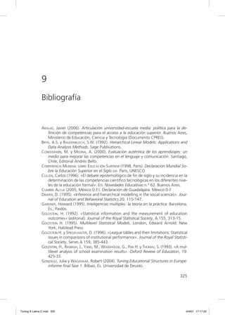 9
               Bibliografía


               ARAUJO, Javier (2006). Articulación universidad-escuela media: política para la de-
                  ﬁnición de competencias para el acceso a la educación superior. Buenos Aires,
                  Ministerio de Educación, Ciencia y Tecnología (Documento CPRES).
               BRYK, A.S. y RAUDENBUSCH, S.W. (1992). Hierarchical Linear Models: Applications and
                  Data Analysis Methods. Sage Publications.
               CONDEMARÍN, M. y MEDINA, A. (2000). Evaluación auténtica de los aprendizajes: un
                  medio para mejorar las competencias en el lenguaje y comunicación. Santiago,
                  Chile, Editorial Andrés Bello.
               CONFERENCIA MUNDIAL SOBRE EDUCACIÓN SUPERIOR (1998, París). Declaración Mundial So-
                  bre la Educación Superior en el Siglo XXI. París, UNESCO
               CULLEN, Carlos (1996). «El debate epistemológico de ﬁn de siglo y su incidencia en la
                  determinación de las competencias cientíﬁco tecnológicas en los diferentes nive-
                  les de la educación formal». En: Novedades Educativas n.° 62. Buenos Aires.
               CUMBRE ALCUE (2005, México D.F.). Declaración de Guadalajara. México D.F.
               DRAPER, D. (1995). «Inference and hierarchical modelling in the social sciences». Jour-
                  nal of Education and Behavioral Statistics 20, 115-147.
               GARDNER, Howard (1995). Inteligencias múltiples: la teoría en la práctica. Barcelona,
                  Es., Paidós.
               GOLDSTEIN, H. (1992). «Statistical information and the measurement of education
                  outcomes» (editorial). Journal of the Royal Statistical Society, A.155, 313-15.
               GOLDSTEIN H. (1995). Multilevel Statistical Models. London, Edward Arnold: New
                  York, Halstead Press.
               GOLDSTEIN H. y SPIEGELHALTER, D. (1996). «League tables and their limitations: Statistical
                  issues in comparisons of institutional performance». Journal of the Royal Statisti-
                  cal Society, Series A 159, 385-443.
               GOLDSTEIN, H., RASBASH, J., YANG, M., WOODHOUSE, G., PAN H. y THOMAS, S. (1993). «A mul-
                  tilevel analysis of school examination results». Oxford Review of Education, 19:
                  425-33.
               GONZÁLEZ, Julia y WAGENAAR, Robert (2004). Tuning Educational Structures in Europe:
                  informe ﬁnal fase 1. Bilbao, Es. Universidad de Deusto.

                                                                                                    325




Tuning A Latina C.indd 325                                                                              4/4/07 17:17:53
 