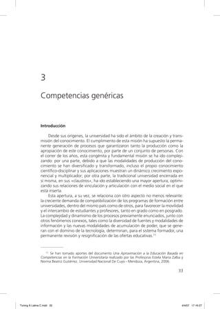 3
                Competencias genéricas


                Introducción

                      Desde sus orígenes, la universidad ha sido el ámbito de la creación y trans-
                misión del conocimiento. El cumplimiento de esta misión ha supuesto la perma-
                nente generación de procesos que garantizaron tanto la producción como la
                apropiación de este conocimiento, por parte de un conjunto de personas. Con
                el correr de los años, esta congénita y fundamental misión se ha ido compleji-
                zando: por una parte, debido a que las modalidades de producción del cono-
                cimiento se han diversiﬁcado y transformado, incluso el propio conocimiento
                cientíﬁco-disciplinar y sus aplicaciones muestran un dinámico crecimiento expo-
                nencial y multiplicador; por otra parte, la tradicional universidad encerrada en
                sí misma, en sus «claustros», ha ido estableciendo una mayor apertura, optimi-
                zando sus relaciones de vinculación y articulación con el medio social en el que
                está inserta.
                      Esta apertura, a su vez, se relaciona con otro aspecto no menos relevante:
                la creciente demanda de compatibilización de los programas de formación entre
                universidades, dentro del mismo país como de otros, para favorecer la movilidad
                y el intercambio de estudiantes y profesores, tanto en grado como en posgrado.
                La complejidad y dinamismo de los procesos previamente enunciados, junto con
                otros fenómenos conexos, tales como la diversidad de fuentes y modalidades de
                información y las nuevas modalidades de acumulación de poder, que se gene-
                ran con el dominio de la tecnología, determinan, para el sistema formador, una
                permanente revisión y resigniﬁcación de las ofertas educativas.11


                   11 Se han tomado aportes del documento Una Aproximación a la Educación Basada en

                Competencias en la Formación Universitaria realizado por las Profesoras Estela María Zalba y
                Norma Beatriz Gutiérrez. Universidad Nacional De Cuyo - Mendoza, Argentina, 2006.

                                                                                                        33




Tuning A Latina C.indd 33                                                                                  4/4/07 17:16:27
 