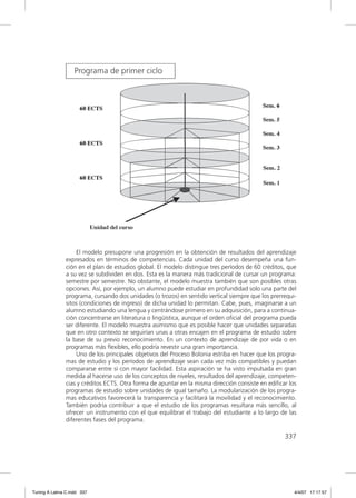 El modelo presupone una progresión en la obtención de resultados del aprendizaje
               expresados en términos de competencias. Cada unidad del curso desempeña una fun-
               ción en el plan de estudios global. El modelo distingue tres períodos de 60 créditos, que
               a su vez se subdividen en dos. Esta es la manera más tradicional de cursar un programa:
               semestre por semestre. No obstante, el modelo muestra también que son posibles otras
               opciones. Así, por ejemplo, un alumno puede estudiar en profundidad solo una parte del
               programa, cursando dos unidades (o trozos) en sentido vertical siempre que los prerrequi-
               sitos (condiciones de ingreso) de dicha unidad lo permitan. Cabe, pues, imaginarse a un
               alumno estudiando una lengua y centrándose primero en su adquisición, para a continua-
               ción concentrarse en literatura o lingüística, aunque el orden oﬁcial del programa pueda
               ser diferente. El modelo muestra asimismo que es posible hacer que unidades separadas
               que en otro contexto se seguirían unas a otras encajen en el programa de estudio sobre
               la base de su previo reconocimiento. En un contexto de aprendizaje de por vida o en
               programas más ﬂexibles, ello podría revestir una gran importancia.
                   Uno de los principales objetivos del Proceso Bolonia estriba en hacer que los progra-
               mas de estudio y los períodos de aprendizaje sean cada vez más compatibles y puedan
               compararse entre sí con mayor facilidad. Esta aspiración se ha visto impulsada en gran
               medida al hacerse uso de los conceptos de niveles, resultados del aprendizaje, competen-
               cias y créditos ECTS. Otra forma de apuntar en la misma dirección consiste en ediﬁcar los
               programas de estudio sobre unidades de igual tamaño. La modularización de los progra-
               mas educativos favorecerá la transparencia y facilitará la movilidad y el reconocimiento.
               También podría contribuir a que el estudio de los programas resultara más sencillo, al
               ofrecer un instrumento con el que equilibrar el trabajo del estudiante a lo largo de las
               diferentes fases del programa.

                                                                                                   337




Tuning A Latina C.indd 337                                                                             4/4/07 17:17:57
 