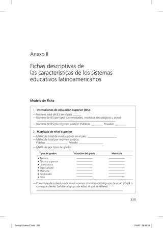 Anexo II

               Fichas descriptivas de
               las características de los sistemas
               educativos latinoamericanos


               Modelo de Ficha

                  1. Instituciones de educación superior (IES):
                  — Número total de IES en el país ______
                  — Número de IES por tipos (universidades, institutos tecnológicos u otros):
                    ________________________________________________________
                  — Número de IES por régimen jurídico: Públicas: ________ Privadas: ________

                  2. Matrícula de nivel superior
                  — Matrícula total de nivel superior en el país: _____________________
                  — Matrícula total por régimen jurídico:
                    Público: _______________ Privado: _________________
                  — Matrícula por tipos de grados

                         Tipos de grados            Duración del grado            Matrícula

                       • Técnico                      ——————                    ——————
                       • Técnico superior             ——————                    ——————
                       • Licenciatura                 ——————                    ——————
                       • Especialidad                 ——————                    ——————
                       • Maestría                     ——————                    ——————
                       • Doctorado                    ——————                    ——————
                       • Otro                         ——————                    ——————

                  — Porcentaje de cobertura de nivel superior (matrícula total/grupo de edad 20-24 o
                    correspondiente. Señalar el grupo de edad al que se reﬁere):
                    ______________________________________________________________


                                                                                                  339




Tuning A Latina C.indd 339                                                                             11/4/07 09:26:53
 