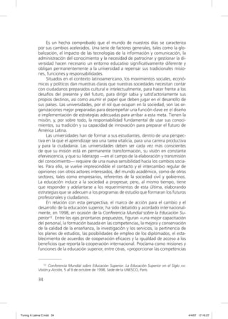 Es un hecho comprobado que el mundo de nuestros días se caracteriza
             por sus cambios acelerados. Una serie de factores generales, tales como la glo-
             balización, el impacto de las tecnologías de la información y comunicación, la
             administración del conocimiento y la necesidad de patrocinar y gestionar la di-
             versidad hacen necesario un entorno educativo signiﬁcativamente diferente y
             obligan permanentemente a la universidad a repensar sus tradicionales misio-
             nes, funciones y responsabilidades.
                  Situados en el contexto latinoamericano, los movimientos sociales, econó-
             micos y políticos dan muestras claras que nuestras sociedades necesitan contar
             con ciudadanos preparados cultural e intelectualmente, para hacer frente a los
             desafíos del presente y del futuro, para dirigir sabia y satisfactoriamente sus
             propios destinos, así como asumir el papel que deben jugar en el desarrollo de
             sus países. Las universidades, por el rol que ocupan en la sociedad, son las or-
             ganizaciones mejor preparadas para desempeñar una función clave en el diseño
             e implementación de estrategias adecuadas para arribar a esta meta. Tienen la
             misión, y, por sobre todo, la responsabilidad fundamental de usar sus conoci-
             mientos, su tradición y su capacidad de innovación para preparar el futuro de
             América Latina.
                  Las universidades han de formar a sus estudiantes, dentro de una perspec-
             tiva en la que el aprendizaje sea una tarea vitalicia, para una carrera productiva
             y para la ciudadanía. Las universidades deben ser cada vez más conscientes
             de que su misión está en permanente transformación, su visión en constante
             efervescencia, y que su liderazgo —en el campo de la elaboración y transmisión
             del conocimiento— requiere de una nueva sensibilidad hacia los cambios socia-
             les. Para ello, se vuelve imprescindible el contacto y el intercambio regular de
             opiniones con otros actores interesados, del mundo académico, como de otros
             sectores, tales como empresarios, referentes de la sociedad civil y gobiernos.
             La educación induce a la sociedad a progresar, pero, al mismo tiempo, tiene
             que responder y adelantarse a los requerimientos de esta última, elaborando
             estrategias que se adecuen a los programas de estudio que formaran los futuros
             profesionales y ciudadanos.
                  En relación con esta perspectiva, el marco de acción para el cambio y el
             desarrollo de la educación superior, ha sido debatido y acordado internacional-
             mente, en 1998, en ocasión de la Conferencia Mundial sobre la Educación Su-
             perior12. Entre los ejes prioritarios propuestos, ﬁguran «una mejor capacitación
             del personal, la formación basada en las competencias, la mejora y conservación
             de la calidad de la enseñanza, la investigación y los servicios, la pertinencia de
             los planes de estudios, las posibilidades de empleo de los diplomados, el esta-
             blecimiento de acuerdos de cooperación eﬁcaces y la igualdad de acceso a los
             beneﬁcios que reporta la cooperación internacional. Proclama como misiones y
             funciones de la educación superior, entre otras, «proporcionar las competencias


                 12 Conferencia Mundial sobre Educación Superior. La Educación Superior en el Siglo   XXI:
             Visión y Acción, 5 al 9 de octubre de 1998, Sede de la UNESCO, París.

             34




Tuning A Latina C.indd 34                                                                                    4/4/07 17:16:27
 