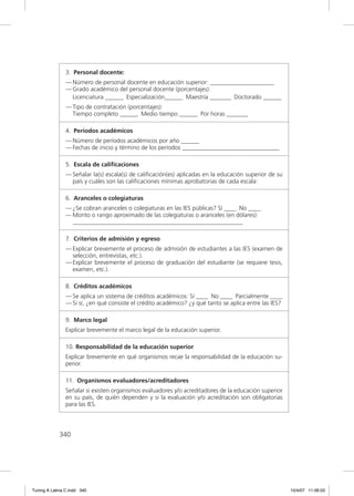 3. Personal docente:
                — Número de personal docente en educación superior: _____________________
                — Grado académico del personal docente (porcentajes):
                  Licenciatura ______ Especialización______ Maestría _______ Doctorado ______
                — Tipo de contratación (porcentajes):
                  Tiempo completo ______ Medio tiempo ______ Por horas _______

                4. Períodos académicos
                — Número de períodos académicos por año ______
                — Fechas de inicio y término de los períodos ________________________________

                5. Escala de caliﬁcaciones
                — Señalar la(s) escala(s) de caliﬁcación(es) aplicadas en la educación superior de su
                  país y cuáles son las caliﬁcaciones mínimas aprobatorias de cada escala:

                6. Aranceles o colegiaturas
                — ¿Se cobran aranceles o colegiaturas en las IES públicas? Sí ____ No ____
                — Monto o rango aproximado de las colegiaturas o aranceles (en dólares):
                  ________________________________________________________

                7. Criterios de admisión y egreso
                — Explicar brevemente el proceso de admisión de estudiantes a las IES (examen de
                  selección, entrevistas, etc.).
                — Explicar brevemente el proceso de graduación del estudiante (se requiere tesis,
                  examen, etc.).

                8. Créditos académicos
                — Se aplica un sistema de créditos académicos: Sí ____ No ____ Parcialmente ____
                — Si sí, ¿en qué consiste el crédito académico? ¿y qué tanto se aplica entre las IES?

                9. Marco legal
                Explicar brevemente el marco legal de la educación superior.

                10. Responsabilidad de la educación superior
                Explicar brevemente en qué organismos recae la responsabilidad de la educación su-
                perior.

                11. Organismos evaluadores/acreditadores
                Señalar si existen organismos evaluadores y/o acreditadores de la educación superior
                en su país, de quién dependen y si la evaluación y/o acreditación son obligatorias
                para las IES.




             340




Tuning A Latina C.indd 340                                                                              10/4/07 11:06:03
 