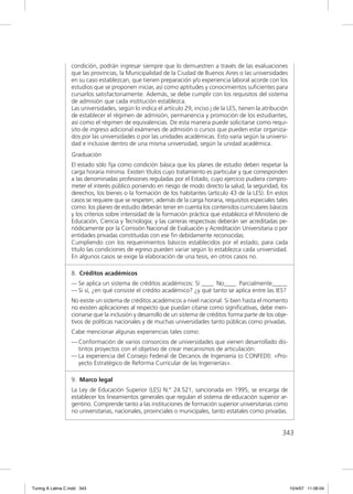 condición, podrán ingresar siempre que lo demuestren a través de las evaluaciones
                  que las provincias, la Municipalidad de la Ciudad de Buenos Aires o las universidades
                  en su caso establezcan, que tienen preparación y/o experiencia laboral acorde con los
                  estudios que se proponen iniciar, así como aptitudes y conocimientos suﬁcientes para
                  cursarlos satisfactoriamente. Además, se debe cumplir con los requisitos del sistema
                  de admisión que cada institución establezca.
                  Las universidades, según lo indica el artículo 29, inciso j de la LES, tienen la atribución
                  de establecer el régimen de admisión, permanencia y promoción de los estudiantes,
                  así como el régimen de equivalencias. De esta manera puede solicitarse como requi-
                  sito de ingreso adicional exámenes de admisión o cursos que pueden estar organiza-
                  dos por las universidades o por las unidades académicas. Esto varía según la universi-
                  dad e inclusive dentro de una misma universidad, según la unidad académica.
                  Graduación
                  El estado sólo ﬁja como condición básica que los planes de estudio deben respetar la
                  carga horaria mínima. Existen títulos cuyo tratamiento es particular y que corresponden
                  a las denominadas profesiones reguladas por el Estado, cuyo ejercicio pudiera compro-
                  meter el interés público poniendo en riesgo de modo directo la salud, la seguridad, los
                  derechos, los bienes o la formación de los habitantes (artículo 43 de la LES). En estos
                  casos se requiere que se respeten, además de la carga horaria, requisitos especiales tales
                  como: los planes de estudio deberán tener en cuenta los contenidos curriculares básicos
                  y los criterios sobre intensidad de la formación práctica que establezca el Ministerio de
                  Educación, Ciencia y Tecnología; y las carreras respectivas deberán ser acreditadas pe-
                  riódicamente por la Comisión Nacional de Evaluación y Acreditación Universitaria o por
                  entidades privadas constituidas con ese ﬁn debidamente reconocidas.
                  Cumpliendo con los requerimientos básicos establecidos por el estado, para cada
                  título las condiciones de egreso pueden variar según lo establezca cada universidad.
                  En algunos casos se exige la elaboración de una tesis, en otros casos no.

                  8. Créditos académicos
                  — Se aplica un sistema de créditos académicos: Sí ____ No____ Parcialmente_____
                  — Si sí, ¿en qué consiste el crédito académico? ¿y qué tanto se aplica entre las IES?
                  No existe un sistema de créditos académicos a nivel nacional. Si bien hasta el momento
                  no existen aplicaciones al respecto que puedan citarse como signiﬁcativas, debe men-
                  cionarse que la inclusión y desarrollo de un sistema de créditos forma parte de los obje-
                  tivos de políticas nacionales y de muchas universidades tanto públicas como privadas.
                  Cabe mencionar algunas experiencias tales como:
                  — Conformación de varios consorcios de universidades que vienen desarrollado dis-
                    tintos proyectos con el objetivo de crear mecanismos de articulación.
                  — La experiencia del Consejo Federal de Decanos de Ingeniería (o CONFEDI): «Pro-
                    yecto Estratégico de Reforma Curricular de las Ingenierías».

                  9. Marco legal
                  La Ley de Educación Superior (LES) N.° 24.521, sancionada en 1995, se encarga de
                  establecer los lineamientos generales que regulan el sistema de educación superior ar-
                  gentino. Comprende tanto a las instituciones de formación superior universitarias como
                  no universitarias, nacionales, provinciales o municipales, tanto estatales como privadas.


                                                                                                          343




Tuning A Latina C.indd 343                                                                                      10/4/07 11:06:04
 