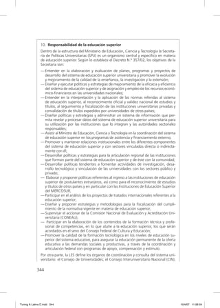 10. Responsabilidad de la educación superior
               Dentro de la estructura del Ministerio de Educación, Ciencia y Tecnología la Secreta-
               ría de Políticas Universitarias (SPU) es un organismo central y especíﬁco en materia
               de educación superior. Según lo establece el Decreto N.º 357/02, los objetivos de la
               Secretaría son:
               — Entender en la elaboración y evaluación de planes, programas y proyectos de
                 desarrollo del sistema de educación superior universitaria y promover la evolución
                 y mejoramiento de la calidad de la enseñanza, la investigación y la extensión;
               — Diseñar y ejecutar políticas y estrategias de mejoramiento de la eﬁcacia y eﬁciencia
                 del sistema de educación superior y de asignación y empleo de los recursos econó-
                 mico-ﬁnancieros en las universidades nacionales;
               — Entender en la interpretación y la aplicación de las normas referidas al sistema
                 de educación superior, al reconocimiento oﬁcial y validez nacional de estudios y
                 títulos, al seguimiento y ﬁscalización de las instituciones universitarias privadas y
                 convalidación de títulos expedidos por universidades de otros países;
               — Diseñar políticas y estrategias y administrar un sistema de información que per-
                 mita revelar y procesar datos del sistema de educación superior universitaria para
                 su utilización por las instituciones que lo integran y las autoridades sectoriales
                 responsables;
               — Asistir al Ministro de Educación, Ciencia y Tecnología en la coordinación del sistema
                 de educación superior en los programas de asistencia y ﬁnanciamiento externo;
               — Promover y mantener relaciones institucionales entre los diferentes componentes
                 del sistema de educación superior y con sectores vinculados directa o indirecta-
                 mente con él;
               — Desarrollar políticas y estrategias para la articulación regional de las instituciones
                 que forman parte del sistema de educación superior y de éste con la comunidad;
               — Desarrollar políticas tendientes a fomentar actividades de investigación, desa-
                 rrollo tecnológico y vinculación de las universidades con los sectores público y
                 privado;
               — Elaborar y proponer políticas referentes al ingreso a las instituciones de educación
                 superior de postulantes extranjeros, así como para el reconocimiento de estudios
                 y títulos de otros países y en particular con las Instituciones de Educación Superior
                 del MERCOSUR;
               — Participar en el análisis de los proyectos de tratados internacionales referentes a la
                 educación superior;
               — Diseñar y proponer estrategias y metodologías para la ﬁscalización del cumpli-
                 miento de la normativa vigente en materia de educación superior;
               — Supervisar el accionar de la Comisión Nacional de Evaluación y Acreditación Uni-
                 versitaria (CONEAU);
               — Participar en la elaboración de los contenidos de la formación técnica y profe-
                 sional de competencias, en lo que atañe a la educación superior, los que serán
                 acordados en el seno del Consejo Federal de Cultura y Educación;
               — Promover la calidad de la formación tecnológica en los niveles de educación su-
                 perior del sistema educativo, para asegurar la educación permanente de la oferta
                 educativa a las demandas sociales y productivas, a través de la coordinación y
                 articulación federal con programas de apoyo, compensación y estímulo.
               Por otra parte, la LES deﬁne los órganos de coordinación y consulta del sistema uni-
               versitario: el Consejo de Universidades; el Consejo Interuniversitario Nacional (CIN),

             344




Tuning A Latina C.indd 344                                                                                10/4/07 11:06:04
 