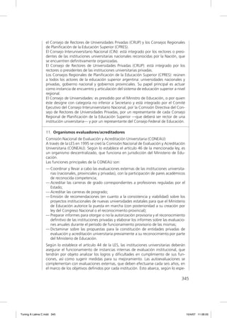 el Consejo de Rectores de Universidades Privadas (CRUP) y los Consejos Regionales
                  de Planiﬁcación de la Educación Superior (CPRES).
                  El Consejo Interuniversitario Nacional (CIN): está integrado por los rectores o presi-
                  dentes de las instituciones universitarias nacionales reconocidas por la Nación, que
                  se encuentren deﬁnitivamente organizadas.
                  El Consejo de Rectores de Universidades Privadas (CRUP): está integrado por los
                  rectores o presidentes de las instituciones universitarias privadas.
                  Los Consejos Regionales de Planiﬁcación de la Educación Superior (CPRES): reúnen
                  a todos los actores de la educación superior argentina: universidades nacionales y
                  privadas, gobierno nacional y gobiernos provinciales. Su papel principal es actuar
                  como instancia de encuentro y articulación del sistema de educación superior a nivel
                  regional.
                  El Consejo de Universidades: es presidido por el Ministro de Educación, o por quien
                  éste designe con categoría no inferior a Secretario y está integrado por el Comité
                  Ejecutivo del Consejo Interuniversitario Nacional, por la Comisión Directiva del Con-
                  sejo de Rectores de Universidades Privadas, por un representante de cada Consejo
                  Regional de Planiﬁcación de la Educación Superior —que deberá ser rector de una
                  institución universitaria— y por un representante del Consejo Federal de Educación.

                  11. Organismos evaluadores/acreditadores
                  Comisión Nacional de Evaluación y Acreditación Universitaria (CONEAU):
                  A través de la LES en 1995 se creó la Comisión Nacional de Evaluación y Acreditación
                  Universitaria (CONEAU). Según lo establece el artículo 46 de la mencionada ley, es
                  un organismo descentralizado, que funciona en jurisdicción del Ministerio de Edu-
                  cación.
                  Las funciones principales de la CONEAU son:
                  — Coordinar y llevar a cabo las evaluaciones externas de las instituciones universita-
                    rias (nacionales, provinciales y privadas), con la participación de pares académicos
                    de reconocida competencia;
                  — Acreditar las carreras de grado correspondientes a profesiones reguladas por el
                    Estado;
                  — Acreditar las carreras de posgrado;
                  — Emisión de recomendaciones (en cuanto a la consistencia y viabilidad) sobre los
                    proyectos institucionales de nuevas universidades estatales para que el Ministerio
                    de Educación autorice la puesta en marcha (con posterioridad a su creación por
                    ley del Congreso Nacional o el reconocimiento provincial);
                  — Preparar informes para otorgar o no la autorización provisoria y el reconocimiento
                    deﬁnitivo de las instituciones privadas y elaborar los informes sobre las evaluacio-
                    nes anuales durante el período de funcionamiento provisorio de las mismas;
                  — Dictaminar sobre las propuestas para la constitución de entidades privadas de
                    evaluación y acreditación universitaria previamente a su reconocimiento por parte
                    del Ministerio de Educación.
                  Según lo establece el artículo 44 de la LES, las instituciones universitarias deberán
                  asegurar el funcionamiento de instancias internas de evaluación institucional, que
                  tendrán por objeto analizar los logros y diﬁcultades en cumplimiento de sus fun-
                  ciones, así como sugerir medidas para su mejoramiento. Las autoevaluaciones se
                  complementan con evaluaciones externas, que deben efectuarse cada seis años, en
                  el marco de los objetivos deﬁnidos por cada institución. Esto abarca, según lo espe-

                                                                                                     345




Tuning A Latina C.indd 345                                                                                 10/4/07 11:06:05
 