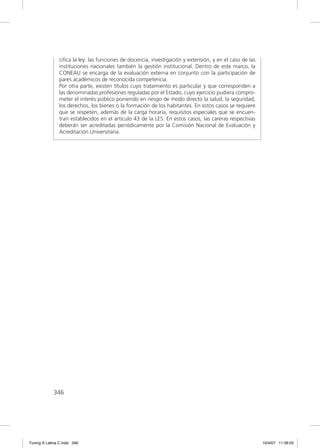 ciﬁca la ley: las funciones de docencia, investigación y extensión, y en el caso de las
               instituciones nacionales también la gestión institucional. Dentro de este marco, la
               CONEAU se encarga de la evaluación externa en conjunto con la participación de
               pares académicos de reconocida competencia.
               Por otra parte, existen títulos cuyo tratamiento es particular y que corresponden a
               las denominadas profesiones reguladas por el Estado, cuyo ejercicio pudiera compro-
               meter el interés público poniendo en riesgo de modo directo la salud, la seguridad,
               los derechos, los bienes o la formación de los habitantes. En estos casos se requiere
               que se respeten, además de la carga horaria, requisitos especiales que se encuen-
               tran establecidos en el artículo 43 de la LES. En estos casos, las careras respectivas
               deberán ser acreditadas periódicamente por la Comisión Nacional de Evaluación y
               Acreditación Universitaria.




             346




Tuning A Latina C.indd 346                                                                               10/4/07 11:06:05
 