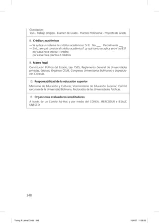 Graduación:
               Tesis - Trabajo dirigido - Examen de Grado - Práctico Profesional - Proyecto de Grado

               8. Créditos académicos
               — Se aplica un sistema de créditos académicos: Sí X No ___ Parcialmente ___
               — Si sí, ¿en qué consiste el crédito académico? ¿y qué tanto se aplica entre las IES?
                 por cada hora teórica 1 crédito
                 por cada hora práctica 2 créditos

               9. Marco legal
               Constitución Política del Estado, Ley 1565, Reglamento General de Universidades
               privadas, Estatuto Orgánico CEUB, Congresos Universitarios Bolivianos y disposicio-
               nes Conexas.

               10. Responsabilidad de la educación superior
               Ministerio de Educación y Culturas; Viceministerio de Educación Superior; Comité
               ejecutivo de la Universidad Boliviana, Rectorados de las Universidades Públicas.

               11. Organismos evaluadores/acreditadores
               A través de un Comité Ad-Hoc y por medio del CONEA, MERCOSUR e IESALC
               UNESCO




             348




Tuning A Latina C.indd 348                                                                             10/4/07 11:06:05
 