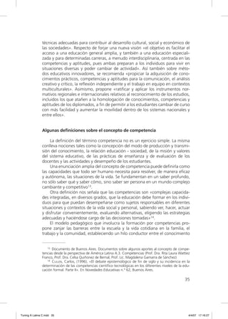 técnicas adecuadas para contribuir al desarrollo cultural, social y económico de
                las sociedades». Respecto de forjar una nueva visión «el objetivo es facilitar el
                acceso a una educación general amplia, y también a una educación especiali-
                zada y para determinadas carreras, a menudo interdisciplinaria, centrada en las
                competencias y aptitudes, pues ambas preparan a los individuos para vivir en
                situaciones diversas y poder cambiar de actividad». Así también sobre méto-
                dos educativos innovadores, se recomienda «propiciar la adquisición de cono-
                cimientos prácticos, competencias y aptitudes para la comunicación, el análisis
                creativo y crítico, la reﬂexión independiente y el trabajo en equipo en contextos
                multiculturales». Asimismo, propone «ratiﬁcar y aplicar los instrumentos nor-
                mativos regionales e internacionales relativos al reconocimiento de los estudios,
                incluidos los que atañen a la homologación de conocimientos, competencias y
                aptitudes de los diplomados, a ﬁn de permitir a los estudiantes cambiar de curso
                con más facilidad y aumentar la movilidad dentro de los sistemas nacionales y
                entre ellos».


                Algunas definiciones sobre el concepto de competencia

                     La deﬁnición del término competencia no es un ejercicio simple. La misma
                conlleva nociones tales como la concepción del modo de producción y transmi-
                sión del conocimiento, la relación educación - sociedad, de la misión y valores
                del sistema educativo, de las prácticas de enseñanza y de evaluación de los
                docentes y las actividades y desempeño de los estudiantes.
                     Una enunciación amplia del concepto de competencia puede deﬁnirla como
                las capacidades que todo ser humano necesita para resolver, de manera eﬁcaz
                y autónoma, las situaciones de la vida. Se fundamentan en un saber profundo,
                no sólo saber qué y saber cómo, sino saber ser persona en un mundo complejo
                cambiante y competitivo13.
                     Otra deﬁnición nos señala que las competencias son «complejas capacida-
                des integradas, en diversos grados, que la educación debe formar en los indivi-
                duos para que puedan desempeñarse como sujetos responsables en diferentes
                situaciones y contextos de la vida social y personal, sabiendo ver, hacer, actuar
                y disfrutar convenientemente, evaluando alternativas, eligiendo las estrategias
                adecuadas y haciéndose cargo de las decisiones tomadas»14.
                     El modelo pedagógico que involucra la formación por competencias pro-
                pone zanjar las barreras entre la escuela y la vida cotidiana en la familia, el
                trabajo y la comunidad, estableciendo un hilo conductor entre el conocimiento


                   13 Documento de Buenos Aires. Documentos sobre algunos aportes al concepto de compe-

                tencias desde la perspectiva de América Latina A.3. Competencias (Prof. Dra. Rita Laura Wattíez
                Franco, Prof. Dra. Celsa Quiñonez de Bernal, Prof. Lic. Magdalena Gamarra de Sánchez)
                   14 CULLEN, Carlos, (1996), «El debate epistemológico de fin de siglo y su incidencia en la

                determinación de las competencias científico tecnológicas en los diferentes niveles de la edu-
                cación formal. Parte II». En Novedades Educativas n.º 62, Buenos Aires.

                                                                                                           35




Tuning A Latina C.indd 35                                                                                     4/4/07 17:16:27
 