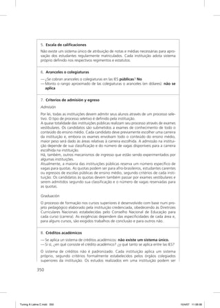 5. Escala de caliﬁcaciones
               Não existe um sistema único de atribuição de notas e médias necessárias para apro-
               vação dos estudantes regularmente matriculados. Cada instituição adota sistema
               próprio deﬁnido nos respectivos regimentos e estatutos.


               6. Aranceles o colegiaturas
               — ¿Se cobran aranceles o colegiaturas en las IES públicas? No
               — Monto o rango aproximado de las colegiaturas o aranceles (en dólares): não se
                 aplica


               7. Criterios de admisión y egreso
               Admisión
               Por lei, todas as instituições devem admitir seus alunos através de um processo sele-
               tivo. O tipo de processo seletivo é deﬁnido pela instituição.
               A quase totalidade das instituições públicas realizam seu processo através de exames
               vestibulares. Os candidatos são submetidos a exames de conhecimento de todo o
               conteúdo do ensino médio. Cada candidato deve previamente escolher uma carreira
               da instituição e, embora os exames envolvam todo o conteúdo do ensino médio,
               maior peso será dado às áreas relativas à carreira escolhida. A admissão na institui-
               ção depende de sua classiﬁcação e do número de vagas disponíveis para a carreira
               escolhida na instituição.
               Há, também, outros mecanismos de ingresso que estão sendo experimentados por
               algumas instituições.
               Atualmente, a maioria das instituições públicas reserva um número especíﬁco de
               vagas para quotas. As quotas podem ser para afro-brasileiros, estudantes carentes
               ou egressos de escolas públicas de ensino médio, segundo critérios de cada insti-
               tuição. Os candidatos às quotas devem também passar por exames vestibulares e
               serem admitidos segundo sua classiﬁcação e o número de vagas reservadas para
               as quotas.

               Graduación
               O processo de formação nos cursos superiores é desenvolvido com base num pro-
               jeto pedagógico elaborado pela instituição credenciada, obedecendo às Diretrizes
               Curriculares Nacionais estabelecidas pelo Conselho Nacional de Educação para
               cada curso (carrera). As exigências dependem das especiﬁcidades de cada área e,
               para alguns cursos, são exigidos trabalhos de conclusão e para outros não.


               8. Créditos académicos
               — Se aplica un sistema de créditos académicos: não existe um sistema único.
               — Si sí, ¿en qué consiste el crédito académico? ¿y qué tanto se aplica entre las IES?
               O sistema de créditos não é padronizado. Cada instituição aplica um sistema
               próprio, segundo critérios formalmente estabelecidos pelos órgãos colegiados
               superiores da instituição. Os estudos realizados em uma instituição podem ser

             350




Tuning A Latina C.indd 350                                                                             10/4/07 11:06:06
 