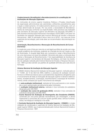 Credenciamento (Acreditação) e Recredenciamento (re-acreditação) de
               Instituições de Educação Superiores
               As instituições de ensino superior brasileiras Públicas e Privadas (classiﬁcação
               da organização administrativa) são submetidas a diferentes procedimentos para
               criação e credenciamento. O Credenciamento destina-se às instituições, com um
               tempo determinado de duração. Por isso existe a necessidade de Recredencia-
               mento da instituição conforme sua especiﬁcidade. Estes processos são realizados
               pela Secretária de Educação Superior do Ministério da Educação (SESu/MEC) e
               pela Secretaria de Educação Proﬁssional e Tecnológica (SETEC/MEC) com base nos
               resultados da avaliação realizada pelo Instituto Nacional de Estudos e Pesquisas
               Educacionais - INEP. A solicitação é feita à Sesu (ou à SETEC, nos casos de cursos
               superiores de tecnologia), para onde deve ser encaminhada a documentação ne-
               cessária.

               Autorização, Reconhecimento e Renovação de Reconhecimento de Cursos
               (Carreiras)
               A criação de cursos é feita por meio de um ato legal que difere de acordo com orga-
               nização acadêmica da instituição, podendo ser chamado de Ato de Criação ou Ato
               de Autorização. A situação legal deste ato é provisória e exige o Reconhecimento
               do curso (que possui um prazo de validade). Vencendo este prazo a instituição deve
               solicitar a Renovação de Reconhecimento. É de responsabilidade da Secretaria de
               Educação Superior e da Secretaria de Educação Tecnológica, com base nos resulta-
               dos da avaliação realizada pelo Instituto Nacional de Estudos e Pesquisas Educacio-
               nais - INEP, que deve atender aos padrões de qualidade deﬁnidos para cada área de
               formação.

               Sistema Nacional de Avaliação da Educação Superior
               O SINAES (Sistema Nacional de Avaliação da Educação Superior), instituído pela Lei
               n.º 10.861, de 14 de Abril de 2004, redeﬁniu o processo de avaliação nacional.
               Fornece os referenciais básicos para os procedimentos regulatórios obrigatórios para
               o funcionamento de todas as Instituições de Educação Superior no Brasil (Credencia-
               mento, recredenciamento, autorização, reconhecimento e renovação de reconheci-
               mento), sendo composto por quatro instrumentos de avaliação:
               — A auto-avaliação institucional, realizada de forma permanente e com resulta-
                 dos a serem apresentados periodicamente pelas Instituições;
               — A avaliação institucional externa, realizada in loco comissões de avaliadores
                 designadas pelo MEC/INEP;
               — A avaliação dos cursos de graduação (ACG), realizada in loco comissões de
                 avaliadores designadas pelo MEC/INEP;
               — Exame Nacional de Avaliação de Desempenho dos Estudantes (ENADE),
                 constituído por uma prova aplicada nacionalmente, por amostragem, a alunos
                 ingressantes e concluintes do curso em quatro grandes áreas: ciências humanas,
                 exatas, tecnológicas e biológicas e da saúde.
               A Comissão Nacional de Avaliação da Educação Superior - CONAES é o órgão
               colegiado de coordenação e supervisão do Sistema Nacional de Avaliação da Edu-
               cação Superior SINAES, que é operacionalizado pelo Instituto Nacional de Estudos e
               Pesquisas Educacionais - INEP.


             352




Tuning A Latina C.indd 352                                                                            10/4/07 11:06:06
 