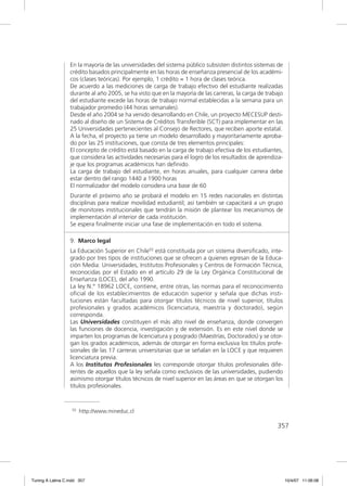 En la mayoría de las universidades del sistema público subsisten distintos sistemas de
                  crédito basados principalmente en las horas de enseñanza presencial de los académi-
                  cos (clases teóricas). Por ejemplo, 1 crédito = 1 hora de clases teórica.
                  De acuerdo a las mediciones de carga de trabajo efectivo del estudiante realizadas
                  durante al año 2005, se ha visto que en la mayoría de las carreras, la carga de trabajo
                  del estudiante excede las horas de trabajo normal establecidas a la semana para un
                  trabajador promedio (44 horas semanales).
                  Desde el año 2004 se ha venido desarrollando en Chile, un proyecto MECESUP desti-
                  nado al diseño de un Sistema de Créditos Transferible (SCT) para implementar en las
                  25 Universidades pertenecientes al Consejo de Rectores, que reciben aporte estatal.
                  A la fecha, el proyecto ya tiene un modelo desarrollado y mayoritariamente aproba-
                  do por las 25 instituciones, que consta de tres elementos principales:
                  El concepto de crédito está basado en la carga de trabajo efectiva de los estudiantes,
                  que considera las actividades necesarias para el logro de los resultados de aprendiza-
                  je que los programas académicos han deﬁnido.
                  La carga de trabajo del estudiante, en horas anuales, para cualquier carrera debe
                  estar dentro del rango 1440 a 1900 horas
                  El normalizador del modelo considera una base de 60
                  Durante el próximo año se probará el modelo en 15 redes nacionales en distintas
                  disciplinas para realizar movilidad estudiantil; así también se capacitará a un grupo
                  de monitores institucionales que tendrán la misión de plantear los mecanismos de
                  implementación al interior de cada institución.
                  Se espera ﬁnalmente iniciar una fase de implementación en todo el sistema.

                  9. Marco legal
                  La Educación Superior en Chile55 está constituida por un sistema diversiﬁcado, inte-
                  grado por tres tipos de instituciones que se ofrecen a quienes egresan de la Educa-
                  ción Media: Universidades, Institutos Profesionales y Centros de Formación Técnica,
                  reconocidas por el Estado en el artículo 29 de la Ley Orgánica Constitucional de
                  Enseñanza (LOCE), del año 1990.
                  La ley N.° 18962 LOCE, contiene, entre otras, las normas para el reconocimiento
                  oﬁcial de los establecimientos de educación superior y señala que dichas insti-
                  tuciones están facultadas para otorgar títulos técnicos de nivel superior, títulos
                  profesionales y grados académicos (licenciatura, maestría y doctorado), según
                  corresponda.
                  Las Universidades constituyen el más alto nivel de enseñanza, donde convergen
                  las funciones de docencia, investigación y de extensión. Es en este nivel donde se
                  imparten los programas de licenciatura y posgrado (Maestrías, Doctorados) y se otor-
                  gan los grados académicos, además de otorgar en forma exclusiva los títulos profe-
                  sionales de las 17 carreras universitarias que se señalan en la LOCE y que requieren
                  licenciatura previa.
                  A los Institutos Profesionales les corresponde otorgar títulos profesionales dife-
                  rentes de aquellos que la ley señala como exclusivos de las universidades, pudiendo
                  asimismo otorgar títulos técnicos de nivel superior en las áreas en que se otorgan los
                  títulos profesionales.


                   55   http://www.mineduc.cl

                                                                                                      357




Tuning A Latina C.indd 357                                                                                  10/4/07 11:06:08
 