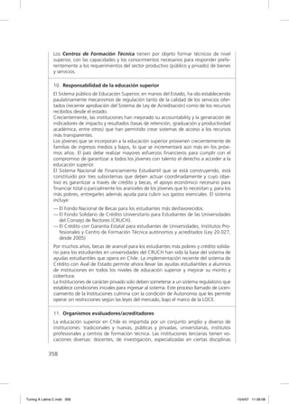 Los Centros de Formación Técnica tienen por objeto formar técnicos de nivel
               superior, con las capacidades y los conocimientos necesarios para responder prefe-
               rentemente a los requerimientos del sector productivo (público y privado) de bienes
               y servicios.

               10. Responsabilidad de la educación superior
               El Sistema público de Educación Superior, en manos del Estado, ha ido estableciendo
               paulatinamente mecanismos de regulación tanto de la calidad de los servicios ofer-
               tados (reciente aprobación del Sistema de Ley de Acreditación) como de los recursos
               recibidos desde el estado.
               Crecientemente, las instituciones han mejorado su accountability y la generación de
               indicadores de impacto y resultados (tasas de retención, graduación y productividad
               académica, entre otros) que han permitido crear sistemas de acceso a los recursos
               más transparentes.
               Los jóvenes que se incorporan a la educación superior provienen crecientemente de
               familias de ingresos medios y bajos, lo que se incrementará aún más en los próxi-
               mos años. El país debe realizar mayores esfuerzos ﬁnancieros para cumplir con el
               compromiso de garantizar a todos los jóvenes con talento el derecho a acceder a la
               educación superior.
               El Sistema Nacional de Financiamiento Estudiantil que se está construyendo, está
               constituido por tres subsistemas que deben actuar coordinadamente y cuyo obje-
               tivo es garantizar a través de crédito y becas, el apoyo económico necesario para
               ﬁnanciar total o parcialmente los aranceles de los jóvenes que lo necesitan y, para los
               más pobres, entregarles además ayuda para cubrir sus gastos esenciales. El sistema
               incluye:
               — El Fondo Nacional de Becas para los estudiantes más desfavorecidos.
               — El Fondo Solidario de Crédito Universitario para Estudiantes de las Universidades
                 del Consejo de Rectores (CRUCH).
               — El Crédito con Garantía Estatal para estudiantes de Universidades, Institutos Pro-
                 fesionales y Centro de Formación Técnica autónomos y acreditados (Ley 20.027,
                 desde 2005)
               Por muchos años, becas de arancel para los estudiantes más pobres y crédito solida-
               rio para los estudiantes en universidades del CRUCH han sido la base del sistema de
               ayudas estudiantiles que opera en Chile. La implementación reciente del sistema de
               Crédito con Aval de Estado permite ahora llevar las ayudas estudiantiles a alumnos
               de instituciones en todos los niveles de educación superior y mejorar su monto y
               cobertura.
               La Instituciones de carácter privado solo deben someterse a un sistema regulatorio que
               establece condiciones iniciales para ingresar al sistema. Este proceso llamado de Licen-
               ciamiento de la Instituciones culmina con la condición de Autonomía que les permite
               operar sin restricciones según las leyes del mercado, bajo el marco de la LOCE.

               11. Organismos evaluadores/acreditadores
               La educación superior en Chile es impartida por un conjunto amplio y diverso de
               instituciones: tradicionales y nuevas, públicas y privadas, universitarias, institutos
               profesionales y centros de formación técnica. Las instituciones terciarias tienen vo-
               caciones diversas: docentes, de investigación, especializadas en ciertas disciplinas

             358




Tuning A Latina C.indd 358                                                                                10/4/07 11:06:08
 