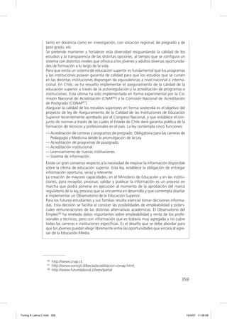 tanto en docencia como en investigación, con vocación regional, de pregrado y de
                  post grado, etc.
                  Se pretende mantener y fortalecer esta diversidad resguardando la calidad de los
                  estudios y la transparencia de las distintas opciones, al tiempo que se conﬁgura un
                  sistema con distintos niveles que ofrezca a los jóvenes y adultos diversas oportunida-
                  des de formación a lo largo de la vida.
                  Para que exista un sistema de educación superior es fundamental que los programas
                  y las instituciones posean garantía de calidad para que los estudios que se cursen
                  en las distintas instituciones dispongan de equivalencias a nivel nacional e interna-
                  cional. En Chile, se ha resuelto implementar el aseguramiento de la calidad de la
                  educación superior a través de la autorregulación y la acreditación de programas e
                  instituciones. Esta última ha sido implementada en forma experimental por la Co-
                  misión Nacional de Acreditación (CNAP56) y la Comisión Nacional de Acreditación
                  de Postgrado (CONAP57).
                  Asegurar la calidad de los estudios superiores en forma sostenida es el objetivo del
                  proyecto de ley de Aseguramiento de la Calidad de las Instituciones de Educación
                  Superior recientemente aprobado por el Congreso Nacional, y que establece el con-
                  junto de normas a través de las cuales el Estado de Chile dará garantía pública de la
                  formación de técnicos y profesionales en el país. La ley contempla cinco funciones:
                  — Acreditación de carreras y programas de pregrado. Obligatoria para las carreras de
                    Pedagogía y Medicina desde la promulgación de la Ley.
                  — Acreditación de programas de postgrado.
                  — Acreditación institucional.
                  — Licenciamiento de nuevas instituciones.
                  — Sistema de información.
                  Existe un gran consenso respecto a la necesidad de mejorar la información disponible
                  sobre la oferta de educación superior. Esta ley, establece la obligación de entregar
                  información oportuna, veraz y relevante.
                  La creación de mayores capacidades, en el Ministerio de Educación y en las institu-
                  ciones, para recopilar, procesar, validar y publicar la información es un proceso en
                  marcha que podrá ponerse en ejecución al momento de la aprobación del marco
                  regulatorio de la ley, proceso que se encuentra en desarrollo y que contempla diseñar
                  e implementar un Observatorio de la Educación Superior.
                  Para los futuros estudiantes y sus familias resulta esencial tomar decisiones informa-
                  das. Esta decisión se facilita al conocer las posibilidades de empleabilidad y poten-
                  ciales remuneraciones de las distintas alternativas académicas. El Observatorio del
                  Empleo58 ha revelado datos importantes sobre empleabilidad y renta de los profe-
                  sionales y técnicos, pero con información que es todavía muy agregada y no cubre
                  todas las carreras e instituciones especíﬁcas. Es el desafío que se debe abordar para
                  que los jóvenes puedan elegir libremente entre las oportunidades que encara al egre-
                  sar de la Educación Media.




                   56   http://www.cnap.cl;
                   57   http://www.conicyt.cl/becas/acreditacion-conap.html;
                   58   http://www.futurolaboral.cl/wps/portal

                                                                                                     359




Tuning A Latina C.indd 359                                                                                 10/4/07 11:06:08
 