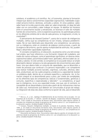 cotidiano, el académico y el cientíﬁco. Así, al fusionarlos, plantea la formación
             integral que abarca conocimientos (capacidad cognoscitiva), habilidades (capa-
             cidad sensorio-motriz), destrezas, actitudes y valores. En otras palabras: saber,
             saber hacer en la vida y para la vida, saber ser, saber emprender, sin dejar de lado
             saber vivir en comunidad y saber trabajar en equipo. Al debilitar las fronteras
             entre el conocimiento escolar y extraescolar, se reconoce el valor de múltiples
             fuentes de conocimiento, como la experiencia personal, los aprendizajes previos
             en los diferentes ámbitos de la vida de cada persona, la imaginación, el arte, la
             creatividad15.
                  El pensamiento de Howard Gardner16, acerca de la noción de inteligencias
             múltiples, ratiﬁca que las competencias no son innatas, tampoco predetermi-
             nadas. No se nace destinado para desarrollar una competencia. Las personas,
             con su inteligencia, están en condición de elaborar construcciones, a partir de
             la exigencia del entorno, que les aporta multiplicidad de estímulos. Así, pueden
             llegar a desarrollar capacidades especíﬁcas.
                  El concepto competencia, en educación, se presenta como una red concep-
             tual amplia, que hace referencia a una formación integral del ciudadano, por
             medio de nuevos enfoques, como el aprendizaje signiﬁcativo, en diversas áreas:
             cognoscitiva (saber), psicomotora (saber hacer, aptitudes), afectiva (saber ser, ac-
             titudes y valores). En este sentido, la competencia no se puede reducir al simple
             desempeño laboral, tampoco a la sola apropiación de conocimientos para saber
             hacer, sino que abarca todo un conjunto de capacidades, que se desarrollan a
             través de procesos que conducen a la persona responsable a ser competente
             para realizar múltiples acciones (sociales, cognitivas, culturales, afectivas, labo-
             rales, productivas), por las cuales proyecta y evidencia su capacidad de resolver
             un problema dado, dentro de un contexto especíﬁco y cambiante. Así, la for-
             mación integral se va desarrollando poco a poco, por niveles de complejidad,
             en los diferentes tipos de competencias: básicas o fundamentales, genéricas o
             comunes, especíﬁcas o especializadas y laborales17. La competencia, al igual
             que la inteligencia, no es una capacidad innata, sino que, por el contrario, es
             susceptible de ser desarrollada y construida a partir de las motivaciones internas
             de cada cual, motivaciones que deberán ser comunicadas al grupo de trabajo.
             La integración de estas dos áreas conforma la opción de vida, para el desarrollo


                 15 MOCKUS, A. y col., «Epílogo El debilitamiento de las fronteras de la escuela». En Las

             Fronteras de la Escuela. 1.ª edición. Santafé de Bogotá, Cooperativa Editorial Magisterio,
             1997, 75-81 (citado en Documento de Buenos Aires. Documentos sobre algunos aportes al
             concepto de competencias desde la perspectiva de América Latina A.2. Las competencias en
             la educación superior. (Análida Elizabeth Pinilla Roa).
                 16 GARDNER, Howard. Inteligencias múltiples. La teoría en la práctica. Barcelona, Paidós,

             1995, p. 33 citado en Documento de Buenos Aires. Documentos sobre algunos aportes al
             concepto de competencias desde la perspectiva de América Latina A.2. Las competencias en
             la educación superior. (Análida Elizabeth Pinilla Roa)
                 17 Documento de Buenos Aires. Documentos sobre algunos aportes al concepto de com-

             petencias desde la perspectiva de América Latina A.2. Las competencias en la educación su-
             perior. (Análida Elizabeth Pinilla Roa)

             36




Tuning A Latina C.indd 36                                                                                    4/4/07 17:16:28
 