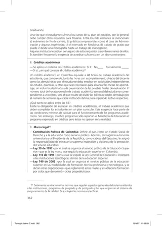Graduación
               Una vez que el estudiante culmina los cursos de su plan de estudios, por lo general,
               debe cumplir otros requisitos para titularse. Entre los más comunes se mencionan:
               a) exámenes de ﬁn de carrera; b) prácticas empresariales como el caso de Adminis-
               tración y algunas Ingenierías; c) el internado en Medicina; d) trabajo de grado que
               puede ir desde una monografía hasta un trabajo de investigación.
               Algunas instituciones optan por alguno de estos requisitos o combinan varios de ellos.
               Es también frecuente la exigencia de acreditar suﬁciencia en un idioma extranjero.

               8. Créditos académicos
               — Se aplica un sistema de créditos académicos: Sí X       No____    Parcialmente _____
               — Si sí, ¿en qué consiste el crédito académico?
               Un crédito académico en Colombia equivale a 48 horas de trabajo académico del
               estudiante, que comprende, tanto las horas con acompañamiento directo del docente
               como las demás horas que el estudiante deba emplear en actividades independientes
               de estudio, prácticas, u otras que sean necesarias para alcanzar las metas de aprendi-
               zaje, sin incluir las destinadas a la presentación de las pruebas ﬁnales de evaluación. El
               número total de horas promedio de trabajo académico semanal del estudiante corres-
               pondiente a un crédito, será el que resulte de dividir las 48 horas totales de trabajo por
               el número de semanas que cada institución deﬁna para el período lectivo respectivo.
               ¿Qué tanto se aplica entre las IES?
               Existe la obligación de expresar en créditos académicos, el trabajo académico que
               deben completar los estudiantes en un plan curricular. Esta exigencia hace parte de
               las condiciones mínimas de calidad para el funcionamiento de los programas acadé-
               micos. Sin embargo, muchos programas sólo reportan al Ministerio de Educación el
               programa expresado en créditos pero éstos no operan en la realidad.

               9. Marco legal60
               — Constitución Política de Colombia: Deﬁne al país como un Estado Social de
                 Derecho y a la educación como servicio público. Además, consagró la autonomía
                 universitaria y al Presidente de la República, como cabeza del Ejecutivo, le asignó
                 la responsabilidad de efectuar la suprema inspección y vigilancia de la prestación
                 del servicio educativo.
               — Ley 30 de 1992 «por el cual se organiza el servicio público de la Educación Supe-
                 rior» que es la ley marco que regula la educación superior en Colombia.
               — Ley 115 de 1994 «por la cual se expide la Ley General de Educación» incorporó
                 a las instituciones tecnológicas dentro de la educación superior.
               — Ley 749 de 2002 »por la cual se organiza el servicio público de la educación
                 superior en las modalidades de formación técnica profesional y tecnológica, y se
                 dictan otras disposiciones» que reglamentó estos niveles y estableció la formación
                 por ciclos que denominó «ciclos propedéuticos».



                 60 Solamente se relacionan las normas que regulan aspectos generales del sistema referidos

             a las instituciones, programas de pregrado y de postgrado y las que organizan el sistema de
             aseguramiento de la calidad. Se excluyen las normas especíﬁcas.

             362




Tuning A Latina C.indd 362                                                                                    10/4/07 11:06:09
 