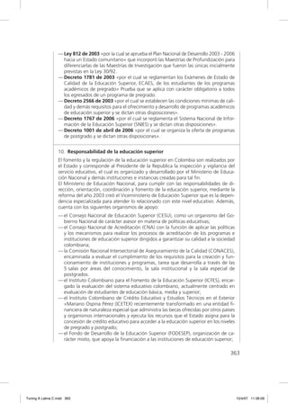 — Ley 812 de 2003 «por la cual se aprueba el Plan Nacional de Desarrollo 2003 - 2006
                    hacia un Estado comunitario» que incorporó las Maestrías de Profundización para
                    diferenciarlas de las Maestrías de Investigación que fueron las únicas inicialmente
                    previstas en la Ley 30/92.
                  — Decreto 1781 de 2003 «por el cual se reglamentan los Exámenes de Estado de
                    Calidad de la Educación Superior, ECAES, de los estudiantes de los programas
                    académicos de pregrado» Prueba que se aplica con carácter obligatorio a todos
                    los egresados de un programa de pregrado.
                  — Decreto 2566 de 2003 «por el cual se establecen las condiciones mínimas de cali-
                    dad y demás requisitos para el ofrecimiento y desarrollo de programas académicos
                    de educación superior y se dictan otras disposiciones».
                  — Decreto 1767 de 2006 «por el cual se reglamenta el Sistema Nacional de Infor-
                    mación de la Educación Superior (SNIES) y se dictan otras disposiciones».
                  — Decreto 1001 de abril de 2006 «por el cual se organiza la oferta de programas
                    de postgrado y se dictan otras disposiciones».


                  10. Responsabilidad de la educación superior
                  El fomento y la regulación de la educación superior en Colombia son realizados por
                  el Estado y corresponde al Presidente de la Republica la inspección y vigilancia del
                  servicio educativo, el cual es organizado y desarrollado por el Ministerio de Educa-
                  ción Nacional y demás instituciones e instancias creadas para tal ﬁn.
                  El Ministerio de Educación Nacional, para cumplir con las responsabilidades de di-
                  rección, orientación, coordinación y fomento de la educación superior, mediante la
                  reforma del año 2003 creó el Viceministerio de Educación Superior que es la depen-
                  dencia especializada para atender lo relacionado con este nivel educativo. Además,
                  cuenta con los siguientes organismos de apoyo:
                  — el Consejo Nacional de Educación Superior (CESU), como un organismo del Go-
                    bierno Nacional de carácter asesor en materia de políticas educativas;
                  — el Consejo Nacional de Acreditación (CNA) con la función de aplicar las políticas
                    y los mecanismos para realizar los procesos de acreditación de los programas e
                    instituciones de educación superior dirigidos a garantizar su calidad a la sociedad
                    colombiana;
                  — la Comisión Nacional Intersectorial de Aseguramiento de la Calidad (CONACES),
                    encaminada a evaluar el cumplimiento de los requisitos para la creación y fun-
                    cionamiento de instituciones y programas, tarea que desarrolla a través de las
                    5 salas por áreas del conocimiento, la sala institucional y la sala especial de
                    postgrados.
                  — el Instituto Colombiano para el Fomento de la Educación Superior (ICFES), encar-
                    gado la evaluación del sistema educativo colombiano, actualmente centrado en
                    evaluación de estudiantes de educación básica, media y superior;
                  — el Instituto Colombiano de Crédito Educativo y Estudios Técnicos en el Exterior
                    «Mariano Ospina Pérez (ICETEX) recientemente transformado en una entidad ﬁ-
                    nanciera de naturaleza especial que administra las becas ofrecidas por otros países
                    y organismos internacionales y ejecuta los recursos que el Estado asigna para la
                    concesión de crédito educativo para acceder a la educación superior en los niveles
                    de pregrado y postgrado;
                  — el Fondo de Desarrollo de la Educación Superior (FODESEP), organización de ca-
                    rácter mixto, que apoya la ﬁnanciación a las instituciones de educación superior;

                                                                                                    363




Tuning A Latina C.indd 363                                                                                10/4/07 11:06:09
 