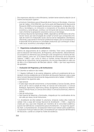 Dos organismos adscritos a otros Ministerios, también tienen estrecha relación con el
               Sistema de Educación Superior:
               — el Instituto Colombiano para el Desarrollo de la Ciencia y la Tecnología, «Francisco
                 José de Caldas» (COLCIENCIAS), que forma parte del Departamento Nacional de
                 Planeación (DNP) es el encargado de promover la investigación, el desarrollo cien-
                 tíﬁco y tecnológico y la innovación e incorporarlo en los planes de desarrollo
                 económico y social del país, contribuir a la formación del recurso humano de alto
                 nivel y fomentar la apropiación social de la ciencia y la tecnología;
               — el Servicio Nacional de Aprendizaje (SENA), dependencia del Ministerio de la Pro-
                 tección Social, que está encargado de cumplir la función que corresponde al Es-
                 tado de invertir en el desarrollo social y técnico de los trabajadores colombianos;
                 ofreciendo y ejecutando la formación profesional integral, para la incorporación y
                 el desarrollo de las personas en actividades productivas que contribuyan al desa-
                 rrollo social, económico y tecnológico del país.

               11. Organismos evaluadores/acreditadores
               Sistema de aseguramiento de la calidad en Colombia: Tiene varios componentes
               para la evaluación de Instituciones, de Programas y de Estudiantes. Adicionalmente,
               se acompaña con elementos que contribuyen a dar transparencia al Sistema de Edu-
               cación Superior, como son: a) El Sistema Nacional de Información de la Educación
               Superior —SNIES— que, como lo indica su nombre, brinda información sobre el
               estado de las instituciones, de los programas y los recursos disponibles en cada uno
               de ellos y b) el Observatorio del Mercado Laboral —OML— que hace seguimiento
               de egresados.

               1. Evaluación de Programas y de Instituciones:
               En Colombia se realiza en dos niveles:
               1.1. Registro Caliﬁcado: Es de carácter obligatorio, veriﬁca el cumplimiento de los es-
               tándares mínimos establecidos por el Ministerio de Educación Nacional y está a cargo
               de la Comisión Nacional Intersectorial de Aseguramiento de la Calidad —CONACES—,
               organizada en las siguientes salas:
               — Sala General
               — 6 Salas según área del conocimiento: a) Humanidades y Ciencias Sociales, dentro
                 de la cual se creó la subsala de Artes; b) Ciencias de la Educación; c) Ciencias
                 Biológicas, Agronomía, Veterinaria y Aﬁnes; d) Ingeniería, Arquitectura, Matemá-
                 ticas y Ciencias Físicas; e) Ciencias de la Salud; f) Ciencias Económicas y Adminis-
                 trativas
               — Sala de Instituciones
               — Sala Especial de Maestrías y Doctorados, integrada por los coordinadores de las
                 seis salas por áreas y la de Instituciones.
               1.2. Acreditación de Alta Calidad: Es voluntaria, temporal, evalúa altos niveles de
               calidad. Está a cargo del Consejo Nacional de Acreditación —CNA—, organismo
               creado por Ley y que está integrado por miembros de la comunidad académica,
               quienes han deﬁnido los «Lineamientos para la Acreditación». Se siguen las siguien-
               tes fases: a) Autoevaluación, b) Evaluación Externa que realizan pares académicos,
               c) Evaluación Final que realiza el CNA y d) Acreditación por resolución del Ministerio
               de Educación, cuando se cumple los niveles de excelencia.

             364




Tuning A Latina C.indd 364                                                                               10/4/07 11:06:09
 