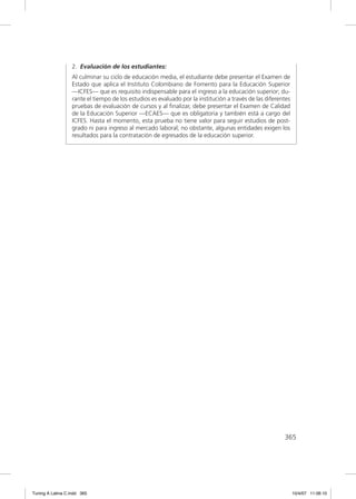 2. Evaluación de los estudiantes:
                  Al culminar su ciclo de educación media, el estudiante debe presentar el Examen de
                  Estado que aplica el Instituto Colombiano de Fomento para la Educación Superior
                  —ICFES— que es requisito indispensable para el ingreso a la educación superior; du-
                  rante el tiempo de los estudios es evaluado por la institución a través de las diferentes
                  pruebas de evaluación de cursos y al ﬁnalizar, debe presentar el Examen de Calidad
                  de la Educación Superior —ECAES— que es obligatoria y también está a cargo del
                  ICFES. Hasta el momento, esta prueba no tiene valor para seguir estudios de post-
                  grado ni para ingreso al mercado laboral; no obstante, algunas entidades exigen los
                  resultados para la contratación de egresados de la educación superior.




                                                                                                        365




Tuning A Latina C.indd 365                                                                                    10/4/07 11:06:10
 