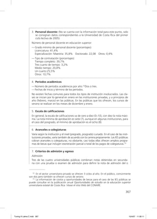 3. Personal docente: (No se cuenta con la información total para este punto, solo
                     se consignan datos correspondientes a la Universidad de Costa Rica del primer
                     ciclo lectivo de 2005)
                  Número de personal docente en educación superior:
                  — Grado mínimo de personal docente (porcentajes):
                    Licenciatura: 41,4%
                    Especialización: Maestría: 35,8% Doctorado: 22,08            Otros: 0,4%
                  — Tipo de contratación (porcentajes):
                    Tiempo completo: 39,7%
                    Tres cuarto de tiempo: 3,2%
                    Medio tiempo: 20,8%
                    Un cuarto:25,5%
                    Otros: 10,7%

                  4. Períodos académicos
                  — Número de períodos académicos por año.72Dos o tres.
                  — Fechas de inicio y término de los períodos.
                  No existen fechas comunes para todos los tipos de institución involucrados. Las cla-
                  ses se inician por lo general en enero en las instituciones privadas, y a principios de
                  año (febrero, marzo) en las públicas. En las públicas que los ofrecen, los cursos de
                  verano se realizan en los meses de diciembre y enero.

                  5. Escala de caliﬁcaciones
                  En general, la escala de caliﬁcaciones va de cero a diez (0–10), con diez la nota máxi-
                  ma. La nota mínima de aprobación es siete (7), aunque en algunas instituciones, para
                  el caso del posgrado, el mínimo de aprobación es el ocho (8).

                  6. Aranceles o colegiaturas
                  Varía según la institución y el nivel (pregrado, posgrado) cursado. En el caso de las insti-
                  tuciones privadas, varía también de acuerdo con la carrera propiamente. Las IES públicas
                  cobran aranceles o colegiaturas; no obstante, casi todas ellas ofrecen amplios progra-
                  mas de becas que incluyen exoneración parcial o total de los pagos de colegiaturas.73

                  7. Criterios de admisión y egreso
                  Admisión
                  Tres de las cuatro universidades públicas combinan notas obtenidas en secunda-
                  ria con una prueba o examen de admisión para deﬁnir la nota de admisión del o


                  72 En el sector universitario privado se ofrecen 3 ciclos al año. En el público, comúnmente

               son dos pero también se ofrecen cursos de verano.
                  73 La información de costos y oportunidades de becas para el caso de las IES públicas se

               puede consultar en la publicación anual Oportunidades de estudio en la educación superior
               universitaria estatal de Costa Rica. Véase el sitio Web del CONARE.

                                                                                                           367




Tuning A Latina C.indd 367                                                                                       10/4/07 11:06:11
 
