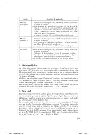 Grado                         Requisitos de graduación

                    Maestría         —Aprobación de las asignaturas y actividades académicas deﬁnidas
                    Profesional       en el plan de estudios.
                                     —Debe desarrollarse una investigación práctica aplicada, la que se da
                                      a través de estudios de casos, diagnósticos y propuestas, produc-
                                      ción artística o documental, laboratorios, prácticas profesionales,
                                      etcétera. Esta investigación debe evidenciarse en un o varios infor-
                                      mes y en una presentación ﬁnal
                                     —Se requiere el manejo instrumental de una segunda lengua

                    Maestría         —Aprobación de las asignaturas y actividades académicas deﬁnidas
                    Académica         en el plan de estudios.
                                     —Debe realizarse un trabajo de investigación o tesis de posgrado,
                                      que deberá defenderse ante un tribunal.
                                     —Se requiere el manejo instrumental de una segunda lengua

                    Doctorado        —Aprobación de las asignaturas y actividades académicas deﬁnidas
                                      en el plan de estudios.
                                     —Publicación de dos artículos en revistas de reconocido prestigio.
                                     —Presentación de una tesis, resultado de un trabajo de investigación
                                      original previa aprobación de un examen de candidatura.
                                     —Se requiere el dominio instrumental de una segunda lengua



                  8. Créditos académicos
                  La unidad valorativa del crédito académico se utiliza en Costa Rica desde los años
                  setenta. En 1976 las instituciones universitarias públicas, mediante convenio, esta-
                  blecieron una deﬁnición común que se mantiene vigente a la fecha y que es básica-
                  mente la misma que la que se utiliza para todas las universidades privadas del país.
                  Según esta deﬁnición,
                  Crédito es una unidad valorativa del trabajo del estudiante que equivale a tres horas
                  reloj semanales de trabajo del mismo, durante 15 semanas, aplicadas a una actividad
                  que ha sido supervisada, evaluada y aprobada por el profesor.
                  Con base en la deﬁnición anterior, adoptar, para el plan de estudios de una carrera,
                  una carga académica máxima de 18 créditos por ciclo de 15 semanas.

                  9. Marco legal
                  Las instituciones universitarias públicas gozan de independencia para el desempeño
                  de sus funciones y de plena capacidad jurídica para adquirir derechos y contraer
                  obligaciones, así como para darse su organización y gobiernos propios. (Artículo 84
                  de la Constitución Política de Costa Rica).
                  La educación superior privada tiene fundamento en los artículos de la Constitu-
                  ción que señalan: Se garantiza la libertad de enseñanza. No obstante, todo centro
                  docente privado estará bajo la inspección del Estado. (Artículo 79) La iniciativa
                  privada en materia educacional merecerá estímulo del Estado, en la forma que
                  indique la ley. (Artículo 80). La regulación de la educación privada está establecida
                  en la ley N.º 6693, de 27 de noviembre de 1981, y en el actual reglamento de
                  dicha ley (Decreto N.º 29631, de 11 de julio de 2001).

                                                                                                         369




Tuning A Latina C.indd 369                                                                                   10/4/07 11:06:11
 