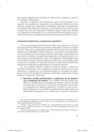 de las potencialidades de un individuo, en relación con su ambiente, a partir de
                sus intereses y aspiraciones18.
                     Asimismo, la deﬁnición de Competencias, que da Tuning Europa19, es la
                siguiente: las competencias representan una combinación dinámica de cono-
                cimiento, comprensión, capacidades y habilidades. Fomentar las competencias
                es el objeto de los programas educativos. Las competencias se forman en varias
                unidades del curso y son evaluadas en diferentes etapas. Pueden estar divididas
                en competencias relacionadas con un área de conocimiento (especíﬁcas de un
                campo de estudio) y competencias genéricas (comunes para diferentes cursos).


                Competencias genéricas y competencias específicas20

                     Tal como se expresa en las deﬁniciones vertidas, se puede decir que las com-
                petencias genéricas identiﬁcan los elementos compartidos, comunes a cualquier
                titulación, tales como la capacidad de aprender, de tomar decisiones, de diseñar
                proyectos, las habilidades interpersonales, etc., Las mismas se complementan
                con las competencias relacionadas con cada área de estudio, cruciales para cual-
                quier título, y referidas a la especiﬁcidad propia de un campo de estudio. Con-
                cretamente, se está abordando la Línea 1 de trabajo de la metodología Tuning,
                la cual propone analizar tanto las competencias genéricas, como aquéllas, espe-
                cíﬁcas, que se relacionan con cada área temática. El análisis de las competencias
                especíﬁcas de cada área será desarrollado en el capítulo siguiente.
                     En una sociedad cambiante, donde las demandas tienden a hallarse en
                constante reformulación, esas competencias y destrezas genéricas son de gran
                importancia. La elección de una enseñanza basada en el concepto de compe-
                tencia, como punto de referencia dinámico y perfectible, puede aportar muchas
                ventajas a la educación, tales como:
                     a) Identiﬁcar perﬁles profesionales y académicos de las titulacio-
                        nes y programas de estudio. En la reﬂexión sobre los perﬁles aca-
                        démicos y profesionales, las competencias emergen como un principio
                        orientador para la selección de la clase de conocimientos que pueden
                        ser apropiados para objetivos especíﬁcos. El énfasis en que los estu-
                        diantes adquieran unas competencias determinadas puede afectar po-
                        sitivamente la transparencia y la calidad de los programas educativos.



                    18 Documento de Buenos Aires. Documentos sobre algunos aportes al concepto de com-

                petencias desde la perspectiva de América Latina A.2. Las competencias en la educación su-
                perior. (Análida Elizabeth Pinilla Roa)
                    19 GONZÁLEZ, Julia and WAGENAAR, Robert, eds., Tuning Educational Structures in Europe.

                Informe Final - Proyecto Piloto Fase 2, La contribución de las Universidades al Proceso de Bo-
                lonia, Bilbao, 2006.
                    20 GONZÁLEZ, Julia and WAGENAAR, Robert, eds., Tuning Educational Structures in Europe. In-

                forme Final - Proyecto Piloto Fase 1. Bilbao, 2003.

                                                                                                           37




Tuning A Latina C.indd 37                                                                                     4/4/07 17:16:28
 
