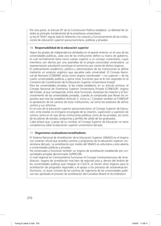 Por otra parte, el artículo 87 de la Constitución Política establece: La libertad de cá-
               tedra es principio fundamental de la enseñanza universitaria.
               La ley N.°6541 regula todo lo referente a la creación y funcionamiento de las institu-
               ciones de educación superior parauniversitaria, públicas y privadas.

               10. Responsabilidad de la educación superior
               Según los grados de independencia señalados en el aparte anterior, en el caso de las
               universidades públicas, cada una de las instituciones deﬁne su marco de gobierno,
               el cual normalmente tiene como cuerpo superior a un consejo universitario, cuyos
               miembros son electos por una asamblea de la propia comunidad universitaria. La
               representación estudiantil constituye el veinticinco por ciento de dichos órganos.
               El ordenamiento académico, político y administrativo de las instituciones se deﬁne
               mediante un estatuto orgánico que aprueba cada universidad. El Consejo Nacio-
               nal de Rectores (CONARE) actúa como órgano coordinador —no superior— de las
               cuatro universidades públicas y ejerce otras funciones que se le han asignado en el
               Convenio de Coordinación de la Educación Superior Universitaria Estatal.
               Para las universidades privadas, la ley citada estableció, en su artículo primero, el
               Consejo Nacional de Enseñanza Superior Universitaria Privada (CONESUP), órgano
               del Estado, al que corresponde, entre otras funciones, Autorizar las creación y el fun-
               cionamiento de las universidades privadas, cuando se compruebe que llenan los re-
               quisitos que esta ley establece (Artículo 3, inciso a.). Compete también al CONESUP
               la aprobación de las carreras de estas instituciones, así como los estatutos de dichos
               centros y sus reformas.
               En el caso de la educación superior parauniversitaria, el Consejo Superior de Educa-
               ción, ente estatal, es el órgano encargado de la creación, supervisión y supresión de
               carrera, tanto en el caso de las instituciones públicas como de las privadas, así como
               de los planes de estudio, programas y perﬁles de salida de los graduados.
               Cabe aclarar que, a pesar de su nombre, el Consejo Superior de Educación no tiene
               competencia sobre la educación superior universitaria del país.

               11. Organismos evaluadores/acreditadores
               El Sistema Nacional de Acreditación de la Educación Superior (SINAES) es el órgano
               con carácter oﬁcial que acredita carreras y programas de la educación superior uni-
               versitaria del país. La acreditación por medio del SINAES es voluntaria y está abierta
               a universidades públicas y privadas.
               Ha comenzado a funcionar también un órgano de acreditación establecido por uni-
               versidades privadas denominado SUPRICORI.
               A nivel regional en Centroamérica funcionan el Consejo Centroamericano de Acre-
               ditación, órgano de acreditación más bien de segundo piso y, dentro del ámbito de
               las universidades públicas que integran el CSUCA, se tienen otros órganos para la
               acreditación de posgrados regionales y el apoyo a los procesos de autoevaluación.
               Asimismo, un buen número de las carreras de ingeniería de las universidades públi-
               cas han aprobado el proceso de acreditación del Canadian Board of Accreditation.




             370




Tuning A Latina C.indd 370                                                                                10/4/07 11:06:11
 