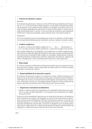 7. Criterios de admisión y egreso
               Admisión
               En la enseñanza presencial, se toma en cuenta el 50% del acumulado durante los gra-
               dos 10, 11 y 12 de la Enseñanza Media Superior y el otro 50% lo representan exáme-
               nes de admisión. Ese puntaje sirve para elaborar un escalafón único para cubrir el nú-
               mero de plazas disponibles de cada carrera. El alumno tiene derecho a seleccionar en
               orden de prioridad hasta 5 carreras. En los otros tipos de enseñanza, que representan
               el 80% de la matrícula de pregrado, solo se requiere tener culminado el grado 12.
               Graduación
               En función del tipo de carrera el estudiante para culminar sus estudios y recibir el diplo-
               ma correspondiente debe presentar y defender una tesis o realizar un examen estatal.

               8. Créditos académicos
               — Se aplica un sistema de créditos académicos: Si.___ No.___ Parcialmente: X
               — Si sí, ¿en qué consiste el crédito académico? ¿y qué tanto se aplica entre las IES?
               Sólo se están utilizando en el postgrado y se considera que un crédito académico equi-
               vale a 48 horas totales de trabajo del estudiante; estas horas incluyen la actividad lectiva,
               así como las que el estudiante debe emplear en actividades independientes: prácticas,
               actividad profesional, publicaciones cientíﬁcas, preparación de exámenes, redacción de
               textos, investigaciones u otras necesidades para alcanzar las metas propuestas.

               9. Marco legal
               En 1976 se constituyó el Ministerio de Educación Superior que es el organismo rector
               de la educación superior cubana responsable de dirigir todas las funciones estatales
               asignadas a la educación superior.

               10. Responsabilidad de la educación superior
               El Ministerio de Educación Superior es el organismo rector. También participan en la
               dirección de carreras aﬁnes el Ministerio de Educación, el Ministerio de Salud Pública,
               el Ministerio de Cultura, el Instituto Nacional de Deporte, Educación Física y Recrea-
               ción, el Ministerio de Ciencia, Tecnología y Medio Ambiente, la Oﬁcina Nacional de
               Diseño Industrial y el Ministerio de la Informática y las Comunicaciones.

               11. Organismos evaluadores/acreditadores
               — Señalar si existen organismos evaluadores y/o acreditadores de la educación supe-
                 rior en su país, de quién dependen y si la evaluación y/o acreditación son obliga-
                 torias para las IES
               Existe la Junta de Acreditación Nacional que se ocupa de la Evaluación y Acreditación
               de los Programas de Grado y de Postgrado así como de las Evaluaciones Institucio-
               nales. Esta junta está presidida por el Ministro de Educación Superior, consta de una
               Secretaría Ejecutiva, un Comité Técnico Evaluador de Carreras y un Comité Técnico
               Evaluador de Maestrías y Doctorados. El proceso es obligatorio y los resultados obte-
               nidos tienen validez durante un determinado período de tiempo siendo también de
               obligatorio cumplimiento pasar el proceso de nuevo al vencerse este.


             372




Tuning A Latina C.indd 372                                                                                     10/4/07 11:06:12
 