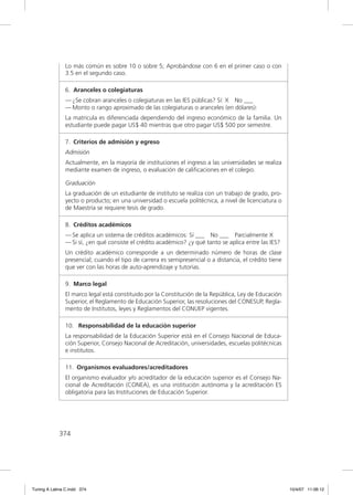 Lo más común es sobre 10 o sobre 5; Aprobándose con 6 en el primer caso o con
               3.5 en el segundo caso.

               6. Aranceles o colegiaturas
               — ¿Se cobran aranceles o colegiaturas en las IES públicas? Sí: X No ___
               — Monto o rango aproximado de las colegiaturas o aranceles (en dólares):
               La matricula es diferenciada dependiendo del ingreso económico de la familia. Un
               estudiante puede pagar US$ 40 mientras que otro pagar US$ 500 por semestre.

               7. Criterios de admisión y egreso
               Admisión
               Actualmente, en la mayoría de instituciones el ingreso a las universidades se realiza
               mediante examen de ingreso, o evaluación de caliﬁcaciones en el colegio.

               Graduación
               La graduación de un estudiante de instituto se realiza con un trabajo de grado, pro-
               yecto o producto; en una universidad o escuela politécnica, a nivel de licenciatura o
               de Maestría se requiere tesis de grado.

               8. Créditos académicos
               — Se aplica un sistema de créditos académicos: Sí ___ No ___ Parcialmente X
               — Si sí, ¿en qué consiste el crédito académico? ¿y qué tanto se aplica entre las IES?
               Un crédito académico corresponde a un determinado número de horas de clase
               presencial; cuando el tipo de carrera es semipresencial o a distancia, el crédito tiene
               que ver con las horas de auto-aprendizaje y tutorías.

               9. Marco legal
               El marco legal está constituido por la Constitución de la República, Ley de Educación
               Superior, el Reglamento de Educación Superior, las resoluciones del CONESUP, Regla-
               mento de Institutos, leyes y Reglamentos del CONUEP vigentes.

               10. Responsabilidad de la educación superior
               La responsabilidad de la Educación Superior está en el Consejo Nacional de Educa-
               ción Superior, Consejo Nacional de Acreditación, universidades, escuelas politécnicas
               e institutos.

               11. Organismos evaluadores/acreditadores
               El organismo evaluador y/o acreditador de la educación superior es el Consejo Na-
               cional de Acreditación (CONEA), es una institución autónoma y la acreditación ES
               obligatoria para las Instituciones de Educación Superior.




             374




Tuning A Latina C.indd 374                                                                               10/4/07 11:06:12
 