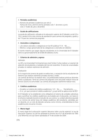 4. Períodos académicos
               — Número de períodos académicos por año 2
                 Fechas de inicio y término de los períodos ciclo 1: de enero a junio
                 ciclo 2: ﬁnales de julio a diciembre

               5. Escala de caliﬁcaciones
               La escala de caliﬁcación utilizada en la educación superior de El Salvador va de 0.0 a
               10.0, siendo 6.0 la nota mínima de aprobación para carreras de pregrado y grado y
               de 7.0 para las carreras de posgrado.

               6. Aranceles o colegiaturas
               — ¿Se cobran aranceles o colegiaturas en las IES públicas? Sí X No ___
               — Monto o rango aproximado de las colegiaturas o aranceles (en dólares):
               El monto máximo que pagan algunos estudiantes en la Universidad de El Salvador
               (UES) es aproximadamente de $ 600.00 (dólares) al año.

               7. Criterios de admisión y egreso
               Admisión
               La UES y la Universidad Centroamericana José Siméon Cañas realizan un examen de
               selección de estudiantes a mediados del mes de noviembre. El resto de universidades
               privadas no realizan exámenes de admisión.

               Graduación
               En la mayoría de carreras de grado se realiza tesis, a excepción de los estudiantes de
               Derecho que realizan exámenes privados escritos y orales.
               Las carreras de técnico no realizan tesis. Los profesorados realizan prácticas docentes
               previo a graduarse. Tanto las carreras de pregrado como de grado realizan horas de
               servicio social a la comunidad. Las carreras de posgrado solamente realizan tesis.

               8. Créditos académicos
               — Se aplica un sistema de créditos académicos: Si X No ___ Parcialmente ____
               — Si sí, ¿en qué consiste el crédito académico? ¿y qué tanto se aplica entre las IES?
               En El Salvador se ha establecido como obligatorio el sistema de unidades valorativas
               para cuantiﬁcar los créditos académicos acumulados por el educando, con base en
               el esfuerzo realizado durante el estudio de una carrera. La unidad valorativa equivale
               a un mínimo de veinte horas de trabajo académico del estudiante, atendidas por
               un docente, en un ciclo de dieciséis semanas como mínimo, entendiéndose la hora
               académica de cincuenta minutos.

               9. Marco legal
               El marco legal de la educación superior descansa sobre una ley especial, la Ley de
               Educación Superior, la cual fue aprobada la primera vez el 27 de diciembre de 1995
               y las Reformas a la Ley fueron aprobadas el 14 de octubre de 2004.

             376




Tuning A Latina C.indd 376                                                                               10/4/07 11:06:13
 