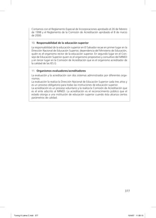 Contamos con el Reglamento Especial de Incorporaciones aprobado el 26 de febrero
                  de 1998 y el Reglamento de la Comisión de Acreditación aprobado el 8 de marzo
                  de 2000.

                  10. Responsabilidad de la educación superior
                  La responsabilidad de la educación superior en El Salvador recae en primer lugar en la
                  Dirección Nacional de Educación Superior, dependencia del Ministerio de Educación,
                  quién es el organismo rector de la educación superior. En segundo lugar en el Con-
                  sejo de Educación Superior quien es el organismo propositivo y consultivo del MINED
                  y en tercer lugar en la Comisión de Acreditación que es el organismo acreditador de
                  la calidad de las IES.G

                  11. Organismos evaluadores/acreditadores
                  La evaluación y la acreditación son dos sistemas administrados por diferentes orga-
                  nismos.
                  La evaluación la realiza la Dirección Nacional de Educación Superior cada tres años y
                  es un proceso obligatorio para todas las instituciones de educación superior.
                  La acreditación es un proceso voluntario y la realiza la Comisión de Acreditación que
                  es el ente adscrito al MINED. La acreditación es el reconocimiento público que el
                  estado otorga a una institución de educación superior cuando ésta alcanza ciertos
                  parámetros de calidad.




                                                                                                     377




Tuning A Latina C.indd 377                                                                                 10/4/07 11:06:13
 