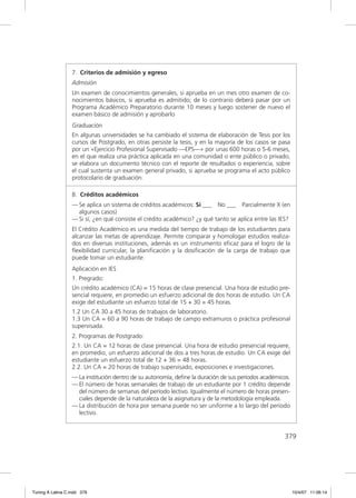 7. Criterios de admisión y egreso
                  Admisión
                  Un examen de conocimientos generales, si aprueba en un mes otro examen de co-
                  nocimientos básicos, si aprueba es admitido; de lo contrario deberá pasar por un
                  Programa Académico Preparatorio durante 10 meses y luego sostener de nuevo el
                  examen básico de admisión y aprobarlo
                  Graduación
                  En algunas universidades se ha cambiado el sistema de elaboración de Tesis por los
                  cursos de Postgrado, en otras persiste la tesis, y en la mayoría de los casos se pasa
                  por un «Ejercicio Profesional Supervisado —EPS—» por unas 600 horas o 5-6 meses,
                  en el que realiza una práctica aplicada en una comunidad o ente público o privado,
                  se elabora un documento técnico con el reporte de resultados o experiencia, sobre
                  el cual sustenta un examen general privado, si aprueba se programa el acto público
                  protocolario de graduación.

                  8. Créditos académicos
                  — Se aplica un sistema de créditos académicos: Sí ___ No ___ Parcialmente X (en
                    algunos casos)
                  — Si sí, ¿en qué consiste el crédito académico? ¿y qué tanto se aplica entre las IES?
                  El Crédito Académico es una medida del tiempo de trabajo de los estudiantes para
                  alcanzar las metas de aprendizaje. Permite comparar y homologar estudios realiza-
                  dos en diversas instituciones, además es un instrumento eﬁcaz para el logro de la
                  ﬂexibilidad curricular, la planiﬁcación y la dosiﬁcación de la carga de trabajo que
                  puede tomar un estudiante.
                  Aplicación en IES
                  1. Pregrado:
                  Un crédito académico (CA) = 15 horas de clase presencial. Una hora de estudio pre-
                  sencial requiere, en promedio un esfuerzo adicional de dos horas de estudio. Un CA
                  exige del estudiante un esfuerzo total de 15 + 30 = 45 horas.
                  1.2 Un CA 30 a 45 horas de trabajos de laboratorio.
                  1.3 Un CA = 60 a 90 horas de trabajo de campo extramuros o práctica profesional
                  supervisada.
                  2. Programas de Postgrado:
                  2.1. Un CA = 12 horas de clase presencial. Una hora de estudio presencial requiere,
                  en promedio, un esfuerzo adicional de dos a tres horas de estudio. Un CA exige del
                  estudiante un esfuerzo total de 12 + 36 = 48 horas.
                  2.2. Un CA = 20 horas de trabajo supervisado, exposiciones e investigaciones.
                  — La institución dentro de su autonomía, deﬁne la duración de sus períodos académicos.
                  — El número de horas semanales de trabajo de un estudiante por 1 crédito depende
                    del número de semanas del período lectivo. Igualmente el número de horas presen-
                    ciales depende de la naturaleza de la asignatura y de la metodología empleada.
                  — La distribución de hora por semana puede no ser uniforme a lo largo del período
                    lectivo.


                                                                                                     379




Tuning A Latina C.indd 379                                                                                 10/4/07 11:06:14
 