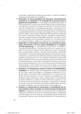 Constituyen importantes ventajas para acceder al mundo del trabajo y
                       al ejercicio responsable de la ciudadanía.
                  b)   Desarrollar un nuevo paradigma de educación, primordialmente
                       centrada en el estudiante y la necesidad de encauzarse hacia la
                       gestión del conocimiento. En el paradigma enseñanza-aprendizaje, se
                       está produciendo un cambio que subraya cada vez más la importancia de
                       una educación centrada en el sujeto que aprende. El interés en el desa-
                       rrollo de competencias, en los programas educativos, concuerda con un
                       enfoque de la educación centrado primordialmente en el estudiante y en
                       su capacidad de aprender, que exige más protagonismo y un compromiso
                       efectivo, debido a que el propio estudiante debe desarrollar la capacidad
                       de manejar información original, buscarla, compararla, seleccionarla y
                       evaluarla, utilizando diversas modalidades (biblioteca, consultas a profe-
                       sores, intercambio con los compañeros, Internet, etc.). El conocimiento y
                       la comprensión deben ir unidos a su traducción en una práctica efectiva.
                  c)   Responder a las demandas crecientes de una sociedad de apren-
                       dizaje permanente y de una mayor ﬂexibilidad en la organiza-
                       ción del aprendizaje. La «sociedad del conocimiento» es también la
                       «sociedad del aprendizaje». Las personas precisan ser capaces de ma-
                       nejar el conocimiento, ponerlo al día, seleccionar lo que es apropiado
                       para un determinado contexto, aprender continuamente, comprender
                       lo aprendido, de tal manera que pueda adaptarse a situaciones nuevas y
                       cambiantes. La proliferación de diferentes modos de educación (tiempo
                       completo, tiempo parcial, etc.), los contextos cambiantes y la diversidad
                       afectan también el ritmo con el que individuos o grupos se involucran en
                       el proceso educativo. Esto inﬂuye no solamente en la forma y estructura
                       de la entrega de programas, sino en el enfoque total de la organización
                       del aprendizaje, lo que conlleva estructuras menos rígidas y una entrega
                       más ﬂexible del conocimiento, con la condición de mayor guía y apoyo.
                  d)   Contribuir a la búsqueda de mayores niveles de empleabilidad y
                       ciudadanía. La reﬂexión sobre las competencias tiende a la búsqueda
                       de una mejor manera de predecir un desempeño productivo en el lu-
                       gar de trabajo. Este énfasis sobre el desempeño en el trabajo continúa
                       siendo de vital importancia. En este contexto, las competencias y las
                       destrezas pueden relacionarse mejor y pueden ayudar a los graduados
                       a resolver problemas cruciales en ciertos niveles de ocupación, en una
                       economía en permanente proceso de cambio. La pregunta a la sociedad,
                       la consulta, la escucha constante a los diversos actores, deben ser temas
                       de análisis y reﬂexión, para la creación de los nuevos programas.
                  e)   Propiciar un impulso para la construcción y consolidación del Es-
                       pacio América Latina, el Caribe y la Unión Europea de Educación
                       Superior. El Espacio ALCUE/UEALC es reconocido como un elemento es-
                       tratégico en el fortalecimiento de las relaciones bilaterales y multilaterales
                       entre los Estados, así como entre las universidades y demás instituciones
                       de educación superior, que contribuye eﬁcazmente en los procesos de

             38




Tuning A Latina C.indd 38                                                                               4/4/07 17:16:29
 