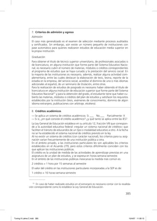 7. Criterios de admisión y egreso
                  Admisión
                  El caso más generalizado es el examen de selección mediante procesos auditados
                  y certiﬁcados. Sin embargo, aún existe un número pequeño de instituciones con
                  pase automático para quienes realizaron estudios de educación media superior en
                  la propia institución.

                  Graduación
                  Para obtener el título de técnico superior universitario, de profesionales asociados o
                  de licenciatura, en alguna institución que forme parte del Sistema Educativo Nacio-
                  nal, es necesario cubrir el número de materias, módulos o créditos correspondientes
                  al programa de estudios que se haya cursado y la prestación del servicio social. En
                  la mayoría de las instituciones es necesario, además, realizar alguna actividad com-
                  plementaria, entre las cuales destacan la elaboración de tesis, tesina, reporte de la
                  estadía en la empresa, del servicio social, acreditar el dominio de uno o más idiomas
                  adicionales al español, de un seminario de titulación, entre otras.
                  Para la realización de estudios de posgrado es necesario haber obtenido el título de
                  licenciatura en alguna institución de educación superior que forme parte del Sistema
                  Educativo Nacional77 y para la obtención del grado, el estudiante tiene que haber cu-
                  bierto las materias, módulos o créditos del plan de estudios y satisfacer los requisitos
                  establecidos por la institución (tesis, exámenes de conocimiento, dominio de algún
                  idioma extranjero, publicaciones con arbitraje, etcétera).

                  8. Créditos académicos
                  — Se aplica un sistema de créditos académicos: Si ___ No.___ Parcialmente: X
                  — Si sí, ¿en qué consiste el crédito académico? ¿y qué tanto se aplica entre las IES?
                  La Ley General de Educación establece en su artículo 12, fracción VIII que correspon-
                  de a la autoridad educativa federal «regular un sistema nacional de créditos» que
                  faciliten el tránsito de educandos de un tipo o modalidad educativo a otro. A la fecha
                  no se ha establecido el sistema nacional de créditos previsto en la ley.
                  Al no existir un sistema de créditos (con carácter nacional), los criterios para su asig-
                  nación varían frecuentemente de una institución pública a otra.
                  En el ámbito privado, a las instituciones particulares les son aplicables los criterios
                  establecidos en el Acuerdo 279, pero estos criterios difícilmente coinciden con los
                  que aplican las instituciones públicas.
                  El crédito es la unidad de medida de las actividades de aprendizaje previstas en una
                  asignatura de un plan de estudios, y se expresa en horas-semana-semestre.
                  En el ámbito de las instituciones públicas mexicanas la medida más común es:
                  2 créditos = 1 hora por 15 semanas al semestre
                  El valor del crédito en las instituciones particulares incorporadas a la SEP es de:
                  1 crédito = 16 horas-semana-semestre


                  77 En caso de haber realizado estudios en el extranjero es necesario contar con la revalida-

               ción correspondiente como lo establece la Ley General de Educación.

                                                                                                         385




Tuning A Latina C.indd 385                                                                                    10/4/07 11:06:15
 