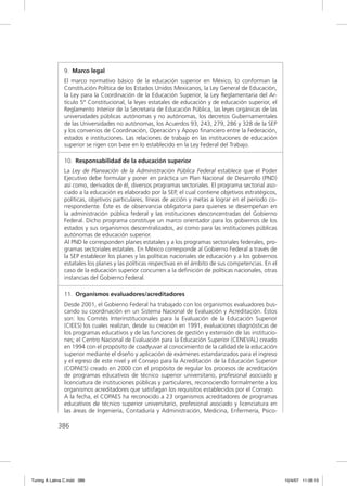 9. Marco legal
               El marco normativo básico de la educación superior en México, lo conforman la
               Constitución Política de los Estados Unidos Mexicanos, la Ley General de Educación,
               la Ley para la Coordinación de la Educación Superior, la Ley Reglamentaria del Ar-
               tículo 5° Constitucional, la leyes estatales de educación y de educación superior, el
               Reglamento Interior de la Secretaría de Educación Pública, las leyes orgánicas de las
               universidades públicas autónomas y no autónomas, los decretos Gubernamentales
               de las Universidades no autónomas, los Acuerdos 93, 243, 279, 286 y 328 de la SEP
               y los convenios de Coordinación, Operación y Apoyo ﬁnanciero entre la Federación,
               estados e instituciones. Las relaciones de trabajo en las instituciones de educación
               superior se rigen con base en lo establecido en la Ley Federal del Trabajo.

               10. Responsabilidad de la educación superior
               La Ley de Planeación de la Administración Pública Federal establece que el Poder
               Ejecutivo debe formular y poner en práctica un Plan Nacional de Desarrollo (PND)
               así como, derivados de él, diversos programas sectoriales. El programa sectorial aso-
               ciado a la educación es elaborado por la SEP, el cual contiene objetivos estratégicos,
               políticas, objetivos particulares, líneas de acción y metas a lograr en el período co-
               rrespondiente. Éste es de observancia obligatoria para quienes se desempeñan en
               la administración pública federal y las instituciones desconcentradas del Gobierno
               Federal. Dicho programa constituye un marco orientador para los gobiernos de los
               estados y sus organismos descentralizados, así como para las instituciones públicas
               autónomas de educación superior.
               Al PND le corresponden planes estatales y a los programas sectoriales federales, pro-
               gramas sectoriales estatales. En México corresponde al Gobierno Federal a través de
               la SEP establecer los planes y las políticas nacionales de educación y a los gobiernos
               estatales los planes y las políticas respectivas en el ámbito de sus competencias. En el
               caso de la educación superior concurren a la deﬁnición de políticas nacionales, otras
               instancias del Gobierno Federal.

               11. Organismos evaluadores/acreditadores
               Desde 2001, el Gobierno Federal ha trabajado con los organismos evaluadores bus-
               cando su coordinación en un Sistema Nacional de Evaluación y Acreditación. Éstos
               son: los Comités Interinstitucionales para la Evaluación de la Educación Superior
               (CIEES) los cuales realizan, desde su creación en 1991, evaluaciones diagnósticas de
               los programas educativos y de las funciones de gestión y extensión de las institucio-
               nes; el Centro Nacional de Evaluación para la Educación Superior (CENEVAL) creado
               en 1994 con el propósito de coadyuvar al conocimiento de la calidad de la educación
               superior mediante el diseño y aplicación de exámenes estandarizados para el ingreso
               y el egreso de este nivel y el Consejo para la Acreditación de la Educación Superior
               (COPAES) creado en 2000 con el propósito de regular los procesos de acreditación
               de programas educativos de técnico superior universitario, profesional asociado y
               licenciatura de instituciones públicas y particulares, reconociendo formalmente a los
               organismos acreditadores que satisfagan los requisitos establecidos por el Consejo.
               A la fecha, el COPAES ha reconocido a 23 organismos acreditadores de programas
               educativos de técnico superior universitario, profesional asociado y licenciatura en
               las áreas de Ingeniería, Contaduría y Administración, Medicina, Enfermería, Psico-

             386




Tuning A Latina C.indd 386                                                                                10/4/07 11:06:15
 
