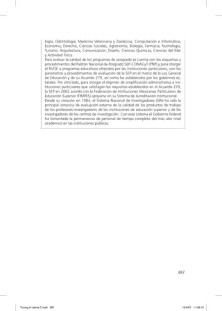 logía, Odontología, Medicina Veterinaria y Zootecnia, Computación e Informática,
                  Economía, Derecho, Ciencias Sociales, Agronomía, Biología, Farmacia, Nutriología,
                  Turismo, Arquitectura, Comunicación, Diseño, Ciencias Químicas, Ciencias del Mar
                  y Actividad Física.
                  Para evaluar la calidad de los programas de posgrado se cuenta con los esquemas y
                  procedimientos del Padrón Nacional de Posgrado SEP-CONACyT (PNP) y para otorgar
                  el RVOE a programas educativos ofrecidos por las instituciones particulares, con los
                  parámetros y procedimientos de evaluación de la SEP en el marco de la Ley General
                  de Educación y de su Acuerdo 279, así como los establecidos por los gobiernos es-
                  tatales. Por otro lado, para otorgar el régimen de simpliﬁcación administrativa a ins-
                  tituciones particulares que satisfagan los requisitos establecidos en el Acuerdo 279,
                  la SEP en 2002 acordó con la Federación de Instituciones Mexicanas Particulares de
                  Educación Superior (FIMPES) apoyarse en su Sistema de Acreditación Institucional.
                  Desde su creación en 1984, el Sistema Nacional de Investigadores (SIN) ha sido la
                  principal instancia de evaluación externa de la calidad de los productos de trabajo
                  de los profesores-investigadores de las instituciones de educación superior y de los
                  investigadores de los centros de investigación. Con este sistema el Gobierno Federal
                  ha fomentado la permanencia de personal de tiempo completo del más alto nivel
                  académico en las instituciones públicas.




                                                                                                     387




Tuning A Latina C.indd 387                                                                                 10/4/07 11:06:15
 