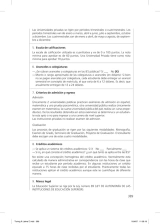 Las Universidades privadas se rigen por períodos trimestrales o cuatrimestrales. Los
                  períodos trimestrales van de enero a marzo, abril a junio, julio a septiembre, octubre
                  a diciembre. Los cuatrimestrales van de enero a abril, de mayo a agosto, de septiem-
                  bre a diciembre.

                  5. Escala de caliﬁcaciones
                  La escala de caliﬁcación utilizada es cuantitativa y va de 0 a 100 puntos. La nota
                  mínima para aprobar es de 60 puntos. Una Universidad Privada tiene como nota
                  mínima para aprobar 70 puntos.

                  6. Aranceles o colegiaturas
                  — ¿Se cobran aranceles o colegiaturas en las IES públicas? Sí ___ No (X)
                  — Monto o rango aproximado de las colegiaturas o aranceles (en dólares): Si bien
                    no se pagan aranceles por colegiatura, cada estudiante debe entregar un arancel
                    semestral en concepto de matrícula, el que varía de 6 a 12 dólares. Es decir, que
                    anualmente entregan de 12 a 24 dólares.

                  7. Criterios de admisión y egreso
                  Admisión
                  Únicamente 2 universidades públicas practican exámenes de admisión en español,
                  matemática y una prueba psicométrica, otra universidad pública realiza únicamente
                  examen en matemática; la cuarta universidad pública del país realiza un curso prope-
                  déutico. De los resultados obtenidos en estos exámenes se determina si un estudian-
                  te esta apto o no para ingresar a una carrera de nivel superior.
                  Las instituciones privadas no realizan examen de admisión.

                  Graduación
                  Los procesos de graduación se rigen por las siguientes modalidades: Monografía,
                  Examen de Grado, Seminario de Graduación, Proyecto de Graduación. El estudiante
                  debe escoger una de estas cuatro modalidades.

                  8. Créditos académicos
                  — Se aplica un sistema de créditos académicos: Sí X No ___ Parcialmente ___
                  — Si sí¿ en qué consiste el crédito académico? ¿y en qué tanto se aplica entre las IES?
                  No existe una concepción homogénea del crédito académico. Normalmente está
                  calculado de manera administrativa en correspondencia con las horas de clase que
                  recibe un estudiante por período académico. En algunas instituciones un crédito
                  equivale a 15 horas de clase recibidas por el estudiante. Prácticamente todas las
                  instituciones aplican el crédito académico aunque este se cuantiﬁque de diferente
                  manera.

                  9. Marco legal
                  La Educación Superior se rige por la Ley número 89 (LEY DE AUTONOMÍA DE LAS
                  INSTITUCIONES DE EDUCACIÓN SUPERIOR).

                                                                                                      389




Tuning A Latina C.indd 389                                                                                  10/4/07 11:06:16
 