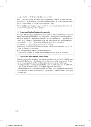 En sus artículos 1 y 2, literalmente dicen lo siguiente:
               Arto. 1. Las instituciones de Educación Superior tienen carácter de servicio público.
               Su función social es la formación profesional y ciudadana de los estudiantes univer-
               sitarios. Su prestación es función indeclinable del Estado.
               Arto. 2. La Educación Superior estará vinculada a las necesidades del desarrollo polí-
               tico, económico, social y cultural del país.

               10. Responsabilidad de la educación superior
               Por la Ley 89, la responsabilidad recae en el Consejo Nacional de Universidades. El
               Arto 56 de dicha ley literalmente dice lo siguiente: El Consejo Nacional de Universida-
               des es un órgano de coordinación y asesoría de las Universidades y Centros de Edu-
               cación Técnica Superior. Tendrá además las que le conﬁere el artículo 58 de esta ley.
               Los numerales 1, 3, 4 y 7 del artículo 58, literalmente dicen lo siguiente:
               1. Establecer su propio reglamento de funcionamiento.
               3. Elaborar y coordinar la política nacional de la Educación Superior del país en fun-
                  ción de los recursos existentes.
               4. Dictaminar sobre la apertura o cierre de carreras.
               7. Autorizar la creación de nuevas universidades o centros técnicos superiores.

               11. Organismos evaluadores/acreditadores
               Recientemente se ha aprobado por la Asamblea Nacional la creación del Consejo
               Nacional de Evaluación y Acreditación, sin embargo, no se ha estructurado. Actual-
               mente se están postulando los candidatos que conformarán dicho Consejo.
               Los integrantes del Consejo serán aprobados por la Asamblea Nacional de la Repúbli-
               ca, por lo que inﬁere que tendrá un sesgo más político que técnico.
               En este momento cerca de 30 Instituciones de Educación Superior se autoevaluaron
               en el Marco del Proyecto de Modernización y Acreditación de la Educación Terciaria
               en Nicaragua.




             390




Tuning A Latina C.indd 390                                                                               10/4/07 11:06:16
 