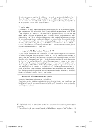 No existe un sistema nacional de créditos en Panamá, no obstante todas las universi-
                  dades cuantiﬁcan la carga académica en forma de créditos. Existen algunas diferen-
                  cias en cuanto a la duración de la sesión de clases, ya que algunas universidades es
                  de 45’ mientras que en otras es de 50’ ó 60’.

                  9. Marco legal*
                  La normativa de la ES. está contenida en un vasto conjunto de instrumentos legales,
                  que comprenden la Constitución Política de la República de Panamá; la ley 47 de
                  1946, Orgánica de Educación, con las adiciones y modiﬁcaciones introducidas por
                  la Ley 34 de 6 de julio de 1995, las leyes especiales de las universidades oﬁciales;
                  el Decreto Ley N.º 16 de julio de 1963 que norma la creación y funcionamiento de
                  las universidades privadas; los Decretos Ejecutivos que autorizan la operación de las
                  universidades privadas, los respectivos Estatutos y Reglamentos de las Universidades
                  Oﬁciales y Particulares. Ley 30 de julio de 2006 se crea el Sistema Nacional de Eva-
                  luación y Acreditación para el Mejoramiento de la Calidad de la Educación Superior
                  Universitaria de Panamá —CONEAUPA—.

                  10. Responsabilidad de la educación superior**
                  La solicitud de permiso de funcionamiento de una universidad particular o instituto
                  superior lo otorga el Ministerio de Educación, el CONEAUPA se encarga de todo lo
                  relacionado a la evaluación y/o acreditación de las universidades de educación supe-
                  rior y las universidades oﬁciales por ley tienen la responsabilidad de la aprobación de
                  las carreras y la ﬁscalización de las universidades particulares, mediante la creación
                  de la Comisión Técnica de Fiscalización y Creación y Funcionamiento de las universi-
                  dades (Capítulo IV Ley 30 del 20 de julio de 2006), como un organismo mediante el
                  cual la Universidad de Panamá, en coordinación con el resto de las universidades oﬁ-
                  ciales, realizará la ﬁscalización del funcionamiento de las universidades particulares,
                  con el propósito de garantizar la calidad y la pertinencia de la enseñanza, así como
                  el reconocimiento de títulos y grados que emitan.

                  11. Organismos evaluadores/acreditadotes**
                  Organismo evaluador y acreditador: CONEAUPA.
                  CONEAUPA es un organismo autónomo de reciente creación que estable por ley
                  la obligatoriedad de la evaluación y acreditación de la calidad de las universidades
                  oﬁciales y particulares.




               * Contraloría General de la República de Panamá: Dirección de Estadísticas y Censo: Educa-
               ción 2004
               ** Tomo 7: Estudios de Postgrado en Panamá. 2004. Dr. Filiberto Morales - IESALC/UNESCO - CRP.

                                                                                                        393




Tuning A Latina C.indd 393                                                                                  10/4/07 11:06:17
 