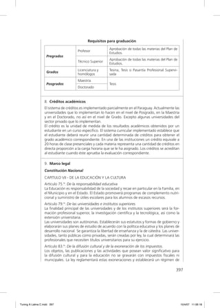 Requisitos para graduación

                                                           Aprobación de todas las materias del Plan de
                                       Profesor
                                                           Estudios.
                    Pregrados
                                                           Aprobación de todas las materias del Plan de
                                       Técnico Superior
                                                           Estudios.
                                       Licenciatura y      Tesina, Tesis o Pasantía Profesional Supervi-
                    Grados
                                       homólogos           sada
                                       Maestría
                    Posgrados                              Tesis
                                       Doctorado



                  8. Créditos académicos
                  El sistema de créditos es implementado parcialmente en el Paraguay. Actualmente las
                  universidades que lo implementan lo hacen en el nivel de Posgrado, en la Maestría
                  y en el Doctorado, no así en el nivel de Grado. Excepto algunas universidades del
                  sector privado que lo implementan.
                  El crédito es la unidad de medida de los resultados académicos obtenidos por un
                  estudiante en un curso especíﬁco. El sistema curricular implementado establece que
                  el estudiante deberá reunir una cantidad determinada de créditos para obtener el
                  grado académico correspondiente. En una de las instituciones un crédito equivale a
                  20 horas de clase presenciales y cada materia representa una cantidad de créditos en
                  directa proporción a la carga horaria que se le ha asignado. Los créditos se acreditan
                  al estudiante cuando éste aprueba la evaluación correspondiente.

                  9. Marco legal
                  Constitución Nacional
                  CAPITULO VII - DE LA EDUCACIÓN Y LA CULTURA
                  Artículo 75.º: De la responsabilidad educativa
                  La Educación es responsabilidad de la sociedad y recae en particular en la Familia, en
                  el Municipio y en el Estado. El Estado promoverá programas de complemento nutri-
                  cional y suministro de útiles escolares para los alumnos de escasos recursos.
                  Artículo 79.º: De las universidades e institutos superiores
                  La ﬁnalidad principal de las universidades y de los institutos superiores será la for-
                  mación profesional superior, la investigación cientíﬁca y la tecnológica, así como la
                  extensión universitaria.
                  Las universidades son autónomas. Establecerán sus estatutos y formas de gobierno y
                  elaborarán sus planes de estudio de acuerdo con la política educativa y los planes de
                  desarrollo nacional. Se garantiza la libertad de enseñanza y la de cátedra. Las univer-
                  sidades, tanto públicas como privadas, serán creadas por ley, la cual determinará las
                  profesionales que necesiten títulos universitarios para su ejercicio.
                  Artículo 83.º: De la difusión cultural y de la exoneración de los impuestos.
                  Los objetos, las publicaciones y las actividades que posean valor signiﬁcativo para
                  la difusión cultural y para la educación no se gravarán con impuestos ﬁscales ni
                  municipales. La ley reglamentará estas exoneraciones y establecerá un régimen de

                                                                                                       397




Tuning A Latina C.indd 397                                                                                  10/4/07 11:06:18
 