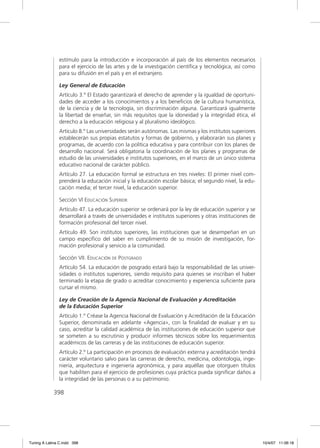 estímulo para la introducción e incorporación al país de los elementos necesarios
               para el ejercicio de las artes y de la investigación cientíﬁca y tecnológica, así como
               para su difusión en el país y en el extranjero.

               Ley General de Educación
               Artículo 3.º El Estado garantizará el derecho de aprender y la igualdad de oportuni-
               dades de acceder a los conocimientos y a los beneﬁcios de la cultura humanística,
               de la ciencia y de la tecnología, sin discriminación alguna. Garantizará igualmente
               la libertad de enseñar, sin más requisitos que la idoneidad y la integridad ética, el
               derecho a la educación religiosa y al pluralismo ideológico.
               Artículo 8.º Las universidades serán autónomas. Las mismas y los institutos superiores
               establecerán sus propias estatutos y formas de gobierno, y elaborarán sus planes y
               programas, de acuerdo con la política educativa y para contribuir con los planes de
               desarrollo nacional. Será obligatoria la coordinación de los planes y programas de
               estudio de las universidades e institutos superiores, en el marco de un único sistema
               educativo nacional de carácter público.
               Artículo 27. La educación formal se estructura en tres niveles: El primer nivel com-
               prenderá la educación inicial y la educación escolar básica; el segundo nivel, la edu-
               cación media; el tercer nivel, la educación superior.

               Sección VI EDUCACIÓN SUPERIOR
               Artículo 47. La educación superior se ordenará por la ley de educación superior y se
               desarrollará a través de universidades e institutos superiores y otras instituciones de
               formación profesional del tercer nivel.
               Artículo 49. Son institutos superiores, las instituciones que se desempeñan en un
               campo especíﬁco del saber en cumplimiento de su misión de investigación, for-
               mación profesional y servicio a la comunidad.

               Sección VII. EDUCACIÓN DE POSTGRADO
               Artículo 54. La educación de posgrado estará bajo la responsabilidad de las univer-
               sidades o institutos superiores, siendo requisito para quienes se inscriban el haber
               terminado la etapa de grado o acreditar conocimiento y experiencia suﬁciente para
               cursar el mismo.

               Ley de Creación de la Agencia Nacional de Evaluación y Acreditación
               de la Educación Superior
               Artículo 1.º Créase la Agencia Nacional de Evaluación y Acreditación de la Educación
               Superior, denominada en adelante «Agencia», con la ﬁnalidad de evaluar y en su
               caso, acreditar la calidad académica de las instituciones de educación superior que
               se someten a su escrutinio y producir informes técnicos sobre los requerimientos
               académicos de las carreras y de las instituciones de educación superior.
               Artículo 2.º La participación en procesos de evaluación externa y acreditación tendrá
               carácter voluntario salvo para las carreras de derecho, medicina, odontología, inge-
               niería, arquitectura e ingeniería agronómica, y para aquéllas que otorguen títulos
               que habiliten para el ejercicio de profesiones cuya práctica pueda signiﬁcar daños a
               la integridad de las personas o a su patrimonio.

             398




Tuning A Latina C.indd 398                                                                               10/4/07 11:06:18
 