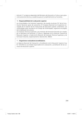 Artículo 3.º La Agencia dependerá del Ministerio de Educación y Cultura, pero goza-
                  rá de autonomía técnica y académica para el cumplimiento de sus funciones.

                  10. Responsabilidad de la educación superior
                  Las Universidades y los Institutos Superiores, de acuerdo al artículo 79.º de la Cons-
                  titución Nacional, gozan de autonomía. El Congreso Nacional es el organismo en-
                  cargado de la creación de las instituciones de educación superior universitaria. Las
                  universidades están reunidas en el Consejo de Universidades, organismo encargado
                  de la habilitación de carreras.
                  Los Institutos Técnicos Superiores y los Institutos de Formación Docente son creados
                  por el Ministerio de Educación y Cultura y dependen de la Dirección General de
                  Educación Superior, a través de la Dirección de Institutos Técnicos Superiores y de
                  Formación Docente, respectivamente. (Decreto Nro. 98/03)

                  11. Organismos evaluadores/acreditadores
                  La Agencia Nacional de Evaluación y Acreditación de la Educación Superior (Ley
                  N.º 2072/03) es la entidad responsable de la evaluación y acreditación de las ca-
                  rreras de educación superior.




                                                                                                     399




Tuning A Latina C.indd 399                                                                                 10/4/07 11:06:18
 