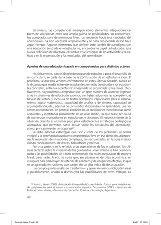 En síntesis, las competencias emergen como elementos integradores ca-
             paces de seleccionar, entre una amplia gama de posibilidades, los conocimien-
             tos apropiados para determinados ﬁnes. La tendencia hacia una «sociedad del
             aprendizaje» ha sido aceptada ampliamente y se halla consolidada desde hace
             algún tiempo. Algunos elementos que deﬁnen este cambio de paradigma son
             una educación centrada en el estudiante, el cambiante papel del educador, una
             nueva deﬁnición de objetivos, el cambio en el enfoque de las actividades educa-
             tivas y en la organización y los resultados del aprendizaje.


             Aportes de una educación basada en competencias para distintos actores

                  Históricamente, para el diseño de un plan de estudios o para el desarrollo de
             un currículum, se parte de la base de la construcción de un estudiante ideal. El
             problema, al que nos venimos enfrentando en estas últimas décadas, radica en
             la distancia que media entre ese estudiante promedio construido y los estudian-
             tes concretos, entre las expectativas imaginadas o proyectadas y las reales. Efec-
             tivamente, hoy podemos comprobar que un gran número de alumnos ingresan
             a las instituciones de educación superior, sin haber adquirido las competencias
             básicas de lectura y escritura de textos complejos, capacidades para el razona-
             miento lógico matemático, capacidad de análisis y de síntesis, capacidad de
             argumentación, etc., además de contenidos disciplinares no aprendidos. Los do-
             centes universitarios, en general, consideran las condiciones mencionadas como
             adquiridas y ejercitadas plenamente en el nivel medio, lo que suele ser causa
             de numerosas frustraciones en estudiantes y docentes. El reconocimiento de la
             situación descrita es el primer paso para establecer las estrategias pedagógicas
             adecuadas, que permitan, tanto actuar sobre los obstáculos del aprendizaje,
             como, principalmente, anticiparlos23.
                  Se debe adoptar estrategias que den cuenta de los problemas en forma
             integral y la enseñanza basada en competencias lleva en esa dirección, al propo-
             ner la resolución de situaciones complejas, contextualizadas, en las que interac-
             cionan conocimientos, destrezas, habilidades y normas.
                  Por otra parte, y en lo referido a las aspiraciones de los estudiantes, las clá-
             sicas certezas sobre la inserción de los graduados universitarios se han desmoro-
             nado y las posibilidades de «éxito profesional» no están aseguradas de manera
             lineal, para nadie. A esto se suma que, en situaciones de crisis económica, en
             cualquier país disminuyen las ofertas de empleos y de ocupación efectiva, lo que
             se ve agravado en naciones que parten de un alto índice de desocupación.
                  Los campos profesionales se transforman y generan nuevos nichos de tareas
             y, paralelamente, anulan o disminuyen las posibilidades de otros trabajos. La


                 23 ARAUJO, Javier (2006), Articulación Universidad-Escuela Media. Política para la definición

             de competencias para el acceso a la educación superior. Documento CPRES - Secretaria de
             Políticas Universitarias, Ministerio de Educación, Ciencia y Tecnología, Argentina.

             40




Tuning A Latina C.indd 40                                                                                        4/4/07 17:16:29
 