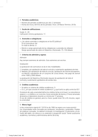 4. Períodos académicos
                  — Número de períodos académicos por año: 2 semestres
                  — Fechas de inicio y término de los períodos: Inicio: 20 Marzo Término: 20 Dic

                  5. Escala de caliﬁcaciones
                  Escala: 0 - 20
                  Caliﬁcación mínima aprobatoria: 11

                  6. Aranceles o colegiaturas
                  — ¿Se cobran aranceles o colegiaturas en las IES públicas?
                    En la Licenciatura: No
                    En todo lo demás: Sí
                  — Monto o rango aproximado de las colegiaturas o aranceles (en dólares):
                    Rango aproximado de cobro en Maestría o Doctorado: 75 -150 dólares

                  7. Criterios de admisión y egreso
                  Admisión
                  Hay siempre exámenes de admisión. Esos exámenes son escritos.

                  Graduación
                  La graduación de Licenciatura se da en dos modalidades:
                  1. Inmediata, por aprobación de todo el currículo y sustentación aprobatoria de tesis
                  2. Mediata, por aprobación de todo el currículo, aprobación de informe de experien-
                     cia laboral y aprobación de un conjunto de cursos breves, más pago de arancel
                     entre 1000 y 2000 dólares
                  La graduación de Maestría y Doctorado requiere de aprobación de todo el
                  currículo y sustentación aprobatoria de sendas tesis

                  8. Créditos académicos
                  — Se aplica un sistema de créditos académicos: Si
                  — Si sí, ¿en qué consiste el crédito académico? ¿y qué tanto se aplica entre las IES?
                  El estatuto de cada universidad deﬁne los créditos (la ley no lo hace). La costumbre es
                  asignar x + y créditos a un curso de x horas semanales de teoría y 2 horas semanales
                  de práctica o laboratorio durante un mínimo de 17 semanas.
                  El uso de créditos es general, pero la «hora» puede tener 50 o 45 minutos, según
                  la universidad.

                  9. Marco legal
                  La ley universitaria vigente N.º 23733 es de 1983 (se espera una nueva pronto).
                  Las universidades están formadas por profesores, estudiantes y graduados. Pueden
                  ser públicas o privadas. Se dedican al estudio, la investigación, la educación y la di-
                  fusión del saber y la cultura y a su extensión y proyección social. Tienen autonomía
                  académica, normativa y administrativa dentro de la ley.

                                                                                                      401




Tuning A Latina C.indd 401                                                                                  10/4/07 11:06:19
 